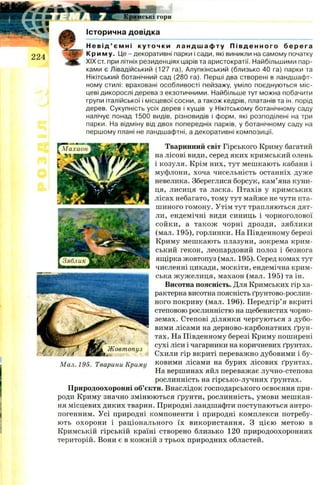 Кримські г о р и
Історична довідка
Н е в і д ’ ємні к ут о чк и л а н д ш а ф т у П і в д е н н о г о б е р е г а
К риму. Це - декоративні парки і сади, які виникли на самому початку
XIX ст. при літніх резиденціях царів та аристократії. Найбільшими пар­
ками є Лівадійський (127 га), Алупкінський (близько 40 га) парки та
Нікітський ботанічний сад (280 га). Перші два створені в ландшафт­
ному стилі: враховані особливості пейзажу, уміло поєднуються міс­
цеві дикорослі дерева з екзотичними. Найбільше тут можна побачити
групи італійської і місцевої сосни, а також кедрів, платанів та ін. порід
дерев. Сукупність усіх дерев і кущів у Нікітському ботанічному саду
налічує понад 1500 видів, різновидів і форм, які розподілені на три
парки. На відміну від двох попередніх парків, у ботанічному саду на
першому плані не ландшафтні, а декоративні композиції.
Тваринний світ Гірського Криму багатий
на лісові види, серед яких кримський олень
і козуля. Крім них, тут меш кають кабани і
муфлони, хоча чисельність останніх дуже
невелика. Збереглися борсук, кам’яна куни­
ця, лисиця та ласка. Птахів у кримських
лісах небагато, тому тут майже не чути пта­
шиного гомону. Утім тут трапляються дят­
ли, ендемічні види синиць і чорноголової
сой ки , а також чорні дрозди, зяблики
(мал. 195), горлинки. На Південному березі
Криму мешкають плазуни, зокрема крим­
ський гекон, леопардовий полоз і безнога
ящірка жовтопуз (мал. 195). Серед комах тут
численні цикади, москіти, ендемічна крим­
ська ж уж елиця, махаон (мал. 195) та ін.
Висотна поясність. Для Кримських гір ха­
рактерна висотна поясність ґрунтово-рослин-
ного покриву (мал. 196). Передгір’я вкриті
степовою рослинністю на щебенистих чорно­
земах. Степові ділянки чергуються з дубо­
вими лісами на дерново-карбонатних ґрун­
тах. На Південному березі Криму поширені
сухі ліси і чагарники на коричневих ґрунтах.
Схили гір вкриті переважно дубовими і бу-
Мал. 195. Тварини Криму ковими лісами на бурих лісових ґрунтах.
На вершинах яйл переважає лучно-степова
рослинність на гірсько-лучних ґрунтах.
Природоохоронні об’єкти. Внаслідок господарського освоєння при­
роди Криму значно змінюються ґрунти, рослинність, умови мешкан­
ня місцевих диких тварин. Природні ландшафти поступаються антро­
погенним. Усі природні компоненти і природні комплекси потребу­
ють охорони і раціонального їх використання. З цією метою в
Кримській гірській країні створено близько 120 природоохоронних
територій. Вони є в кож ній з трьох природних областей.
 