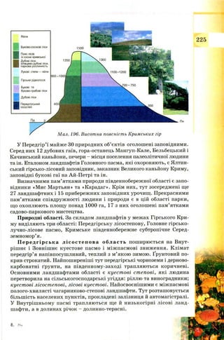 Яйли
Буково-соснові ліси
Пояс лісів
із сосни кримської
Дубові ліси,
ялівцево-дубові ліси,
паркова рослинність
Лукові степи — яйли
Гірське рідколісся
Букові та
буково-грабові ліси
Дубові ліси
Передгірський
лісостеп
1500
1350
Мал. 196. Висотна поясність Кримських гір
У П ередгір’ї майже ЗО природних об’єктів оголош ені заповідними.
Серед них 12 дубових гаїв, гора-останець Мангуп-Кале, Бельбецький і
Качинський каньйони, печери - місця поселення палеолітичної людини
та ін. Еталоном ландшафтів Головного пасма, які охороняють, є Ялтин­
ський гірсько-лісовий заповідник, заказник Великого каньйону Криму,
заповідні букові гаї на Ай-П етрі та ін.
Визначними пам’ятками природи південнобережної області є запо­
відники «М ис Мартьян» та «Карадаг». Крім них, тут зосереджені ще
27 ландшафтних і 15 прибережних заповідних урочищ. Прекрасними
пам’ятками співдружності людини і природи є в цій області парки,
що охоплю ю ть площу понад 1000 га, 17 з них оголош ені пам’ятками
садово-паркового мистецтва.
Природні області. За складом ландшафтів у межах Гірського Кри­
му виділяють три області: Передгірську лісостепову, Головне гірсько-
лучно-лісове пасмо, Кримське південнобережне субтропічне Серед­
земномор’я.
Передг і рс ьк а лі состепова область пош ирюється на Внут­
ріш нє і Зовніш нє куестове пасмо і між пасмові зниження. Клімат
передгір’я напівпосушливий, теплий з м ’якою зимою. Ґрунтовий по­
крив строкатий. Найпоширеніші тут передгірські чорноземи і дерново-
карбонатні ґрунти, на південному-заході трапляються коричневі.
Основними ландшафтами області є куестові степові, які людина
перетворила на сільськогосподарські угіддя: ріллю та виноградники;
куестові лісостепові, лісові куестові. Найосвоєнішими є міжпасмові
полого-хвилясті чагарниково-степові ландшафти. Тут розташовується
більш ість населених пунктів, прокладені залізниця й автомагістралі.
У Внутріш ньому пасмі трапляються ще й низькогірні лісові ланд­
шафти, а в долинах річок - долинно-терасні.
 