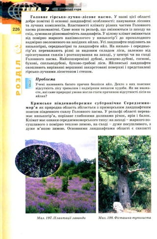 Головне гі рс ь ко - лу чн о - лі с о ве пасмо. У назві цієї області
добре помітні її основні ландшафтні особливості: панування лісових
та лучних комплексів. Властивості клімату різних частин Головного
пасма різноманітні. Саме вони та рельєф, що змінюються із заходу на
схід, зумовили різноманітність ландшафтів. У цілому клімат змінюється
від помірно жаркого напіввологого у низькогір’ї до прохолодного
надмірно зволоженого на західних яйлах. Усі ландшафти поділяють на
низькогірні, середньогірні та ландшафти яйл. На низько- і середньо-
гір’ях переважають різні за видовим складом ліси, залежно від
орієнтування схилів і розташування на заході, у центрі чи на сході
Головного пасма. Найпош иреніш і дубові, ялицево-дубові, соснові,
букові, скельнодубові, буково-грабові ліси. Яйлинські ландшафти
охоплюють вирівняні вершинні закарстовані поверхні і представлені
гірсько-лучними лісостепом і степом.
Проблема
0 Учені називають багато причин безлісся яйл. Дехто з них пояснює
відсутність лісу тривалим і надмірним випасом худоби. Як ви вважа­
єте, які саме природні умови могли стати причиною відсутності лісів на
яйлах?
Кримсь ке п і в д е нн об ере жн е субтропічне С е р е д з е м н о ­
м о р ’ я як природна область збігається з приморським ландшафтним
поясом південного схилу Головного пасма. У рельєфі області перева­
жає низькогір’я, порізане глибокими долинами річок, ярів і балок.
Клімат має ознаки середземноморського типу: на заході - ж аркого по­
сушливого з помірно теплою зимою, на сході - дуже посуш ливого, з
дуже м ’якою зимою. Основними ландшафтами області є скелясті
Мал. 198. Фісташка туполистаМал. 197. Плантації лаванди
 