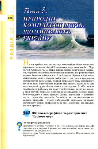 аш а країна має унікальну м ож ли вість бути м орською
держ авою , адж е на півдні її ом иваю ть води двох м орів - Ч ор­
ного й А зовського. Ц і моря відом і своїм и сонячним и пляж а­
ми, туристськи м и базами й оздоровницям и, щ о розкинулися
вздовж їхн ього узбереж ж я. І щ об вдало обрати м ісце свого
відпочинку, кож ен м усить добре орієнтуватися в природних
особл и востях цих морів. Рельєф м орського дна, особливості
течій та ін ш і властивості водних мас маю ть знати й ті, хто
веде м орські судна блакитними просторам и. А хіба мож на
сп од ів а ти ся ри бакам на вдалу р и бол овл ю , я к щ о не знати,
у якій частині м орської котловини зосередж ені к осяк и риби.
Безпосередньо в морі працю є багато науковців - кл ім ато­
логів, гідрологів, зоологів, ботаніків, які за д опом огою на­
ук ови х приладів і ц іли х лабораторій вивчаю ть природні
особливості м орів, спираю чись на свої, м ож ливо, щ е ш кільні
знання про них.
§ 4 2 . Фізико-географічна характеристика
Чорного моря
Географічна розминка
Пригадайте з курсів географії 6-го і 7-го класів, які форми рельєфу
трапляються в океанах і морях, що таке океанічні водні маси, які
властивості цих водних мас.
Поясніть, чому Чорне море називають внутрішнім. Що ви знаєте про
Чорне море?
■
 