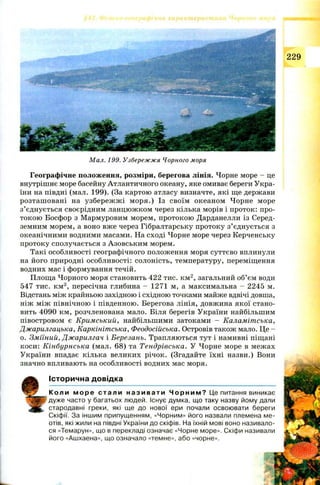 229
Мал. 199. Узбережжя Чорного моря
Географічне положення, розміри, берегова лінія. Чорне море - це
внутрішнє море басейну Атлантичного океану, яке омиває береги Укра­
їни на півдні (мал. 199). (За картою атласу визначте, які ще держави
розташ овані на узбереж ж і м оря.) Із своїм океаном Чорне море
з’єднується своєрідним ланцюжком через кілька морів і проток: про­
токою Босфор з Мармуровим морем, протокою Дарданелли із Серед­
земним морем, а воно вже через Гібралтарську протоку з’єднується з
океанічними водними масами. На сході Чорне море через Керченську
протоку сполучається з Азовським морем.
Такі особливості географічного положення моря суттєво вплинули
на його природні особливості: солоність, температуру, переміщення
водних мас і формування течій.
Площа Чорного моря становить 422 тис. км2, загальний об’єм води
547 тис. км3, пересічна глибина - 1271 м, а максимальна - 2245 м.
Відстань між крайньою західною і східною точками майже вдвічі довша,
ніж між північною і південною. Берегова лінія, довжина якої стано­
вить 4090 км, розчленована мало. Біля берегів України найбільшим
півостровом є Кримський, найбільшими затоками — Каламітська,
Джарилгацька, Каркінітська, Феодосійська. Островів також мало. Це -
о. Зміїний, Джарилгач і Березань. Трапляються тут і намивні піщані
коси: Кінбурнська (мал. 68) та Тендрівська. У Чорне море в межах
України впадає кілька великих річок. (Згадайте їхні назви.) Вони
значно впливають на особливості водних мас моря.
Історична довідка
Коли м ор е стал и н а зи в а т и Ч о р н и м ? Це питання виникає
дуже часто у багатьох людей. Існує думка, що таку назву йому дали
стародавні греки, які ще до нової ери почали освоювати береги
Скіфії. За іншим припущенням, «Чорним» його назвали племена ме-
отів, які жили на півдні України до скіфів. На їхній мові воно називало­
ся «Темарун», що в перекладі означає «Чорне море». Скіфи називали
його «Ашхаена», що означало «темне», або «чорне».
 