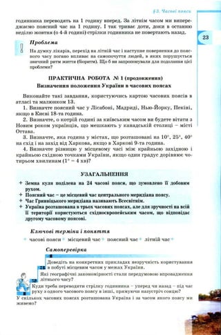 §3. Часові пояси
годинника переводять на 1 годину вперед. За літнім часом ми випере­
джаємо поясний час на 1 годину. І так триває доти, доки в останню
неділю жовтня (о 4-й годині) стрілки годинника не повертають назад.
Проблема
□ На думку лікарів, перехід на літній час і наступне повернення до пояс­
ного часу погано впливає на самопочуття людей, в яких порушується
звичний ритм життя (біоритм). Що б ви запропонували для подолання цієї
проблеми?
ПРАКТИЧНА РОБОТА № 1 (продовження)
Визначення положення України в часових поясах
Виконайте такі завдання, користуючись картою часових поясів в
атласі та малюнком 13.
1. Визначте поясний час у Лісабоні, Мадриді, Н ью-Йорку, Пекіні,
якщ о в Києві 18-та година.
2. Визначте, о котрій годині за київським часом ви будете вітати з
Новим роком українців, що меш кають у канадській столиці - місті
Оттава.
3. Визначте, яка година у містах, що розташовані на 10°, 25°, 40°
на схід і на захід від Харкова, якщ о в Харкові 9-та година.
4. Визначте різницю у місцевому часі між крайньою західною і
крайньою східною точками України, якщ о один градус дорівню є чо­
тирьом хвилинам (1° = 4 хв)?
УЗАГАЛЬНЕННЯ
-4- Земна куля поділена на 24 часові пояси, що зумовлено її добовим
рухом.
Поясний час - це місцевий час центрального меридіана поясу.
4- Час Гринвіцького меридіана називають Всесвітнім.
4 Україна розташована в трьох часових поясах, але для зручності на всій
її території користуються східноєвропейським часом, що відповідає
другому часовому поясові.
Ключові терміни і поняття
часові пояси місцевий час поясний час літній час +
Самоперевірка
яшшшшяшшшшшштш'і
Доведіть на конкретних прикладах незручність користування
£Б в побуті місцевим часом у межах України.
Які географічні закономірності стали передумовою впровадження
25 літнього часу?
Куди треба переводити стрілку годинника - уперед чи назад - під час
руху з одного часового поясу в інші, прямуючи назустріч сонцю?
У скількох часових поясах розташована Україна і за часом якого поясу ми
живемо?
 