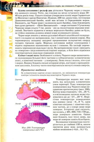 Природні комплекси морів, що омивають Україну
Будова котловини і рельєф дна дісталися Чорному морю у спадок
від давнього океану Тетіс, щ о існував на місці сучасного моря 3 0 -
40 млн років тому. З нього пізніше утворилися солоні моря Сарматське
2 3 0 та Меотичне і прісне Понтичне. Пізніше, 500 тис. років тому, тут існував
Давньоевксинський басейн, який мав зв’язок із Середземним морем.
Вважають, що Чорне море є залишком цього басейну, тому й величають
його дуже урочисто - «Понт Евксинський» - «море гостинне»! Сучасному
Чорному морю усього 7 тис. років - вік за геологічними мірками неве­
ликий. Значного підняття в межах морського басейну давно не було,
це стійко знижена ділянка земної кори колиш нього океану.
Чорне море лежить у межах рухливої області альпійської складчас­
тості і складене як материковою, так і океанічною земною корою. Під
чорноморську западину занурені продовження складчастих споруд
сусідніх гірських країн. М орська котловина майже плоскодонна і
вкрита переважно вапняковим мулом і глинами. На шельфі перева­
жають черепашкові відклади і мули. На материковому схилі «виходять
на поверхню» (відслонюються) корінні породи, а біля його підніжжя
спостерігаються відклади підводних зсувів.
Клімат і водні маси. Особливості клімату Чорного моря визначають­
ся положенням більшої його частини в субтропічному кліматичному
поясі, а північної частини —у помірному. Зима тепла і волога, літо сухе
і жарке. Взимку бувають сильні штормові вітри, пов’язані з проходжен­
ням циклонів. А влітку часто спостерігаються вигнуті стовпи смерчів.
Практичне завдання
За кліматичною картою атласу визначте, як змінюються температура
повітря і кількість опадів над акваторією Чорного моря.
Температура водних мас зале­
жить від загальних кліматичних
умов території. Тому температура
поверхневих вод Чорного моря не­
однакова протягом року (мал. 200).
Влітку вона становить + 2 4 ...2 6 °С,
а в мілководних затоках мож е під­
німатися аж до + 2 7 ...2 9 °С. Пере­
січна температура поверхневих
вод взимку сягає + 8 ...9 °С, крім
північно-західних і північно-схід­
них частин, де у суворі зими море
замерзає. Історичні дані свідчать,
що колись, у 401, 660, 716 і 739 pp.,
море замерзало повністю. Однак
нині бувають такі теплі зими, що
море не замерзає навіть біля Одеси.
Коливання температури спосте­
рігається до глибини 150 м, нижче
Мал. 200. Температура протягом року вона залишається
поверхневих вод (°С) майже незмінною (+8,6... 9,1 °С).
ЕЖ Ш Ш Ш
д о 22 23 24 25 26 понад
С е р п е н ь
Л ю т и й
 