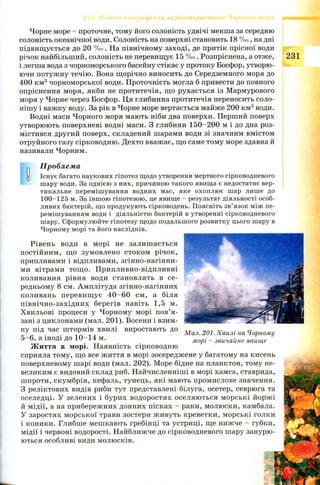 Чорне море - проточне, тому його солоність удвічі менша за середню
солоність океанічної води. Солоність на поверхні становить 18 % о, на дні
підвищ ується до 20 % о. На північному заході, де притік прісної води
річок найбільший, солоність не перевищує 15 % о. Розпріснена, а отже, 231
і легша вода з чорноморського басейну стікає у протоку Босфор, утворю­
ючи потуж ну течію. Вона щорічно виносить до Середземного моря до
400 км3 чорноморської води. Проточність могла б привести до повного
опріснення моря, якби не протитечія, що рухається із Мармурового
моря у Чорне через Босфор. Ця глибинна протитечія переносить соло­
нішу і важку воду. За рік в Чорне море вертається майже 200 км3води.
Водні маси Чорного моря мають ніби два поверхи. Перший поверх
утворюють поверхневі водні маси. З глибини 150-200 м і до дна роз­
містився другий поверх, складений шарами води зі значним вмістом
отруйного газу сірководню. Дехто вважає, що саме тому море здавна й
називали Чорним.
„ Проблема
g Існує багато наукових гіпотез щодо утворення мертвого сірководневого
шару води. За однією з них, причиною такого явища є недостатнє вер­
тикальне перемішування водних мас, яке охоплює шар лише до
100-125 м. За іншою гіпотезою, це явище - результат діяльності особ­
ливих бактерій, що продукують сірководень. Поясніть зв’язок між пе­
ремішуванням води і діяльністю бактерій в утворенні сірководневого
шару. Сформулюйте гіпотезу щодо подальшого розвитку цього шару в
Чорному морі та його наслідків.
Рівень води в морі не залиш ається
постійним, що зумовлено стоком річок,
припливами і відпливами, згінно-нагінни-
ми вітрами тощ о. П рипливно-відпливні
коливання рівня води становлять в се­
редньому 8 см. Амплітуда згінно-нагінних
коливань перевищ ує 4 0 -6 0 см, а біля
північно-західних берегів навіть 1,5 м.
Хвильові процеси у Чорному морі пов’я­
зані з циклонами (мал. 201). Восени і взим­
ку під час штормів хвилі виростають до
5 -6 , а іноді до 1 0 -14 м.
Ж иття в морі. Наявність сірководню
сприяла тому, що все життя в морі зосереджене у багатому на кисень
поверхневому шарі води (мал. 202). Море бідне на планктон, тому не­
великим є видовий склад риб. Найчисленніші в морі хамса, ставрида,
шпроти, скумбрія, кефаль, тунець, які мають промислове значення.
З реліктових видів риби тут представлені білуга, осетер, севрюга та
оселедці. У зелених і бурих водоростях оселяю ться м орські йорж і
й мідії, а на прибережних донних пісках - раки, молюски, камбала.
У заростях м орської трави зостери ж ивуть креветки, морські голки
і коники. Глибше мешкають гребінці та устриці, ще нижче - губки,
мідії і червоні водорості. Найближче до сірководневого шару занурю­
ються особливі види молюсків.
Мал. 201. Хвилі на Чорному
морі - звичайне явище
 