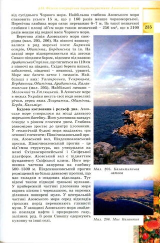 від сусіднього Чорного моря. Найбільша глибина Азовського моря
становить усього 15 м, щ о у 160 разів менш е чорном орської.
Пересічна глибина моря сягає переважно 6 -7 м. За такої незначної
глибини і площі об’єм води також незначний - 256 км3, що в 2100
разів менше від водної маси Чорного моря.
Берегова лінія А зовського моря своє- 
рідна (мал. 205, 206). На півночі вишику- '
валися в ряд м орські коси: Бирючий
острів, Обитічна, Бердянська та ін. На
заході море відокремлюється від затоки
Сиваш піщаним баром, відомим під назвою
Арабатська Стрілка, що тягнеться на 110 км
з півночі на південь. Східні береги низькі,
заболочені, південні - невисокі, урвисті.
Море має багато заток і лиманів. Н ай­
більш і з них: Таганрозька, Темрюцька,
Бердянська, Обитічна, Арабатська, Казан-
типська (мал. 205). Найбільші лимани —
Молочний та Утлюцький. В Азовське море
в межах України несуть свої води невеликі
річки, серед яких Л озуватка, Обитічна,
Берда, Кальміус.
Будова котловини і рельєф дна. А зов­
ське море утворилося на місці давнього
морського басейну. Його улоговина нагадує
блюдце з рівним плоским дном. Глибина
рівномірно зростає до центру улоговини.
У геологічній будові моря виділяють три
основні елементи: Північноазовський про­
гин, Азовський вал, П івденноазовський
прогин. П івнічноазовський прогин - це
від ’ ємна структура, щ о утворилася на
м еж і С хідн оєвроп ей ської і С кіф ської
платформ. А зовськи й вал є підняттям
фундаменту Скіфської плити. Його вер­
ш инна частина занурена на глибину
5 0 0 -1 5 0 0 м. П івденноазовський прогин
розміщений на більш давньому прогині, що
має складки в осадових відкладах. Тут
відомі також підводні грязьові вулкани.
У прибережній частині улоговина моря
вкрита піском і черепашкою, на окремих
ділянках поширені мули. У центральній
частині Азовського моря серед відкладів
гірськи х порід переваж ають глинисті
мули. У западині Азовського моря знайде­
но поклади нафти і природного газу,
залізних руд. З ропи Сивашу одержують
кухонну та інш і солі.
235
Мал. 205. Казантипська
затока
Мал. 206. Мис Казантип
 