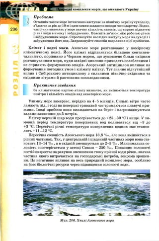 Природні комплекси морів, що омивають Україну
Проблема
[j Останнім часом море інтенсивно наступає на північну окраїну суходолу,
з’їдаючи за рік до 10 м і цим самим завдаючи шкоди господарству. Водно-
2 3 6 час річки виносять у море значну кількість наносів, що сприяє підняттю
рівня води в ньому і забрудненню. Поясніть зв’язок між роботою річок
і забрудненням моря. Спрогнозуйте наслідки наступу моря на суходіл і
забруднення його вод. Запропонуйте способи подолання цієї проблеми.
Клімат і водні маси. А зовське море розташоване у помірному
кліматичному поясі. Його клімат відрізняється більш ою континен-
тальністю, порівняно з Чорним морем, що зумовлено більш східним
розташуванням моря, куди західні циклони приходять ослабленими і
не сприяють формуванню опадів. Азорський антициклон впливає на
формування погодних умов і клімату влітку. Тут значно відчутніший
вплив і Сибірського антициклону з сильними північно-східними та
східними вітрами й раптовими похолоданнями.
Практичне завдання
За кліматичною картою атласу визначте, як змінюються температура
повітря і кількість опадів над акваторією моря.
Узимку море замерзає, нерідко на 4 -5 місяців. Сильні вітри часто
ламають лід, і тоді на поверхні тривалий час тримаються плавучі кри­
жини. Іноді прибоєм вони викидаються на берег і нагромаджуються
валами заввишки до 5 метрів.
Улітку верхній шар води прогрівається до +25...ЗО °С і вище. У зи­
мовий період температура поверхневих вод коливається від - 3 до
+3 °С. Пересічні річні температури поверхневих водних мас станов­
лять +11...12 °С.
Пересічна солоність Азовського моря 13,8 % о, але вона змінюється в
різних частинах. Так, у центральній і південній частинах моря вона ста­
новить 13-14 % о, а в східній зменшується до 2 -5 % о. Максимальна со­
лоність спостерігається у затоці Сиваш —250 % о. Показник солоності
постійно зростає за рахунок зменшення стоку прісної води річок, значна
частина якого витрачається на господарські потреби, зокрема зрошен­
ня. Це негативно впливає на весь природний комплекс моря, особливо
на його біологічні ресурси через підвищення солоності води.
Мал. 206. Хвилі Азовського моря
 