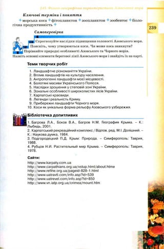 Ключові терміни і поняття
4-морська коса 4-фітопланктон 4 зоопланктон 4 зообентос 4 біоло­
гічна продуктивність 4 ООЛ
Самоперевірка
Спрогнозуйте наслідки підвищення солоності Азовського моря,
чому утворюються коси. Чи може коса зникнути?
Порівняйте природні особливості Азовського та Чорного морів.
Назвіть основні елементи берегової лінії Азовського моря і знайдіть їх на карті.
Н | Спрогн<
Поясніть,
Теми творчих робіт
1. Ландшафтне різноманіття України.
2. Вплив ландшафтів на культуру населення.
3. Антропогенні ландшафти моєї місцевості.
4. Болотяні масиви Українського Полісся.
5. Наслідки зрошення у степовій зоні України.
6. Зональні особливості широколистих лісів України.
7. Карпатські краєвиди.
8. Легенди і реальність Криму.
9. Прибережні ландшафти Чорного моря.
10. Коси як унікальна форма рельєфу Азовського узбережжя.
Бібліотечка допитливих
1. Багрова Л.А., Боков В.А., Багров Н.М. География Крьіма. - К.:
Льібидь, 2001.
2. Карпатський рекреаційний комплекс/ Відпов. ред. М.І. Долішний. -
К.: Наукова думка, 1984.
3. Подгородецкий П.Д. Крьім: Природа. - Симферополь: Таврия,
1988.
4. Рубцов Н.И. Растительньїй мир Крьіма. - Симферополь: Таврия,
1978.
Сайти:
http://www.karpaty.com.ua
http://www.carpathians.org.ua/vstup.html/about.htme
http://www.refihe.org.ua/pageid-828-1 html
http ://www. uatravtl.com/info.asp?ld=539
http://www.uatrevel.com/info.asp?ld=850
http://www.vn.iatp.org.ua/crimea/mount.htm
 
