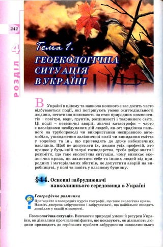 РОЗДІЛ
У країні в цілом у та навколо кож ного з вас досить часто
відбуваю ться події, які погірш ую ть ум ови ж иттєдіяльн ості
лю дини, негативно впливаю ть на стан природних ком понен­
тів - повітря, води, ґрун тів, рослинності і тваринного світу.
Ц і п одії - н евеличкі аварії, значні катастроф и - часто
є наслідками необдуманих дій лю дей, як-от: крадіж ка паль­
ного на трубопроводі чи використання несправного авто­
мобіля, уш кодж ення залізничної кол ії чи викидання см іття
у водой м у та ін ., щ о п ри зводя ть до д уж е н ебезп ечн и х
наслідків. Щ об не допускати їх , лю дям у сіх проф есій, хто
працю є у будь-якій галузі господарства, треба добре знати і
розум іти, щ о таке екологічна си туац ія, чом у виникає ек о­
логічн а криза, як захи сти ти себе та ін ш и х лю дей від п ри ­
родн и х і м атеріальн их зби тк ів, не д оп усти ти аварій на ви ­
робництві, у полі та навіть у власном у будинку.
§44. Основні забруднювачі
навколишнього середовища в Україні
Географічна розминка
Пригадайте з попередніх курсів географії, що таке екологічна криза.
Назвіть джерела забруднення і забруднювачі, що найбільше шкодять
довкіллю у вашій місцевості.
Геоекологічна ситуація. Вивчаючи природні умови й ресурси Укра­
їни, ви дізналися про численні факти, що показують, як діяльність лю ­
дини призводить до серйозних проблем забруднення навколишнього
 
