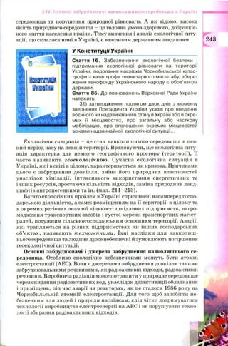 середовища та порушення природної рівноваги. А як відомо, висока
якість природного середовища —це головна умова здорового, доброякіс­
ного життя населення країни. Тому вивчення і аналіз екологічної ситу­
ації, що склалася нині в Україні, є важливим державним завданням.
У Конституції України
Стаття 16. Забезпечення екологічної безпеки і
підтримання екологічної рівноваги на території
України, подолання наслідків Чорнобильської катас­
трофи - катастрофи планетарного масштабу, збере­
ження генофонду Українського народу є обов’язком
держави.
Стаття 85. До повноважень Верховної Ради України
належить:
31) затвердження протягом двох днів з моменту
звернення Президента України указів про введення
воєнного чи надзвичайного стану в Україні або в окре­
мих її місцевостях, про загальну або часткову
мобілізацію, про оголошення окремих місцевостей
зонами надзвичайної екологічної ситуації...
Екологічна ситуація - це стан навколишнього середовища в пев­
ний період часу на певній території. Враховуючи, що екологічна ситу­
ація характерна для певного географічного простору (території), її
часто називають геоекологічною. Сучасна екологічна ситуація в
Україні, як і в світі в цілому, характеризується як кризова. Причинами
цього є забруднення довкілля, зміна його природних властивостей
унаслідок хім ізації, інтенсивного використання енергетичних та
інш их ресурсів, зростаюча кількість відходів, заміна природних ланд­
шафтів антропогенними та ін. (мал. 211-213).
Багато екологічних проблем в Україні спричинені насамперед госпо­
дарською діяльністю, а саме: розміщенням на її території в цілому та
в окремих регіонах значної кількості ш кідливих підприємств, нагро­
мадження транспортних засобів і густої мережі транспортних магіст­
ралей, потужним сільськогосподарським освоєнням території. Аварії,
які трапляються на різних підприємствах чи інших господарських
об’єктах, називають техногенними. їхн і наслідки для навколиш ­
нього середовища та людини дуже небезпечні й зумовлюють погіршення
геоекологічної ситуації.
Основні забруднювачі і джерела забруднення навколишнього се­
редовища. Особливо екологічно небезпечними можуть бути атомні
електростанції (АЕС). Вони є джерелами забруднення довкілля такими
забруднювальними речовинами, як радіоактивні відходи, радіоактивні
речовини. Виробнича радіація може потрапити у природне середовище
через скидання радіоактивних вод, унаслідок дезактивації обладнання
і приміщень, під час аварії на реакторах, як це сталося 1986 року на
Чорнобильській атомній електростанції. Для того щоб запобігти не­
безпечним для людей і природи наслідкам, слід чітко дотримуватися
технології виробництва електроенергії на АЕС і не порушувати техно­
логії збирання радіоактивних відходів.
§44. Основні забруднювачі навколишнього середовища в Україні
243
 