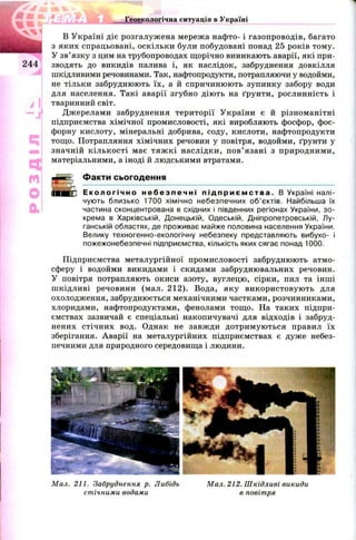 Геоекологічна ситуація в Україні
244
Ч і
Щ
м
О
а
В Україні діє розгалуж ена мереж а нафто- і газопроводів, багато
з яких спрацьовані, оскільки були побудовані понад 25 років тому.
У зв’язку з цим на трубопроводах щорічно виникають аварії, які при­
зводять до викидів палива і, як наслідок, забруднення довкілля
шкідливими речовинами. Так, нафтопродукти, потрапляючи у водойми,
не тільки забруднюють їх, а й спричинюють зупинку забору води
для населення. Такі аварії згубно дію ть на ґрунти, рослинність і
тваринний світ.
Джерелами забруднення тери торії У країни є й різноманітні
підприємства хімічної промисловості, які виробляють фосфор, фос­
форну кислоту, мінеральні добрива, соду, кислоти, нафтопродукти
тощ о. Потрапляння хімічних речовин у повітря, водойми, ґрунти у
значній кількості має тя ж к і наслідки, п ов’ язані з природними,
матеріальними, а іноді й людськими втратами.
Факти сьогодення
Е к о л о г і ч н о н е б е з п е ч н і п і д п р и є м с т в а . В Україні налі­
чують близько 1700 хімічно небезпечних об’єктів. Найбільша їх
частина сконцентрована в східних і південних регіонах України, зо­
крема в Харківській, Донецькій, Одеській, Дніпропетровській, Лу­
ганській областях, де проживає майже половина населення України.
Велику техногенно-екологічну небезпеку представляють вибухо- і
пожежонебезпечні підприємства, кількість яких сягає понад 1000.
Підприємства металургійної промисловості забруднюють атмо­
сферу і водойми викидами і скидами забруднювальних речовин.
У повітря потрапляють окиси азоту, вуглецю, сірки, пил та інші
ш кідливі речовини (мал. 212). Вода, яку використовую ть для
охолодження, забруднюється механічними частками, розчинниками,
хлоридами, нафтопродуктами, фенолами тощ о. На таких підпри­
ємствах зазвичай є спеціальні накопичувачі для відходів і забруд­
нених стічних вод. Однак не завж ди дотрим ую ться правил їх
зберігання. Аварії на металургійних підприємствах є дуже небез­
печними для природного середовища і людини.
Мал. 211. Забруднення р. Либідь Мал. 212. Шкідливі викиди
стічними водами в повітря
 