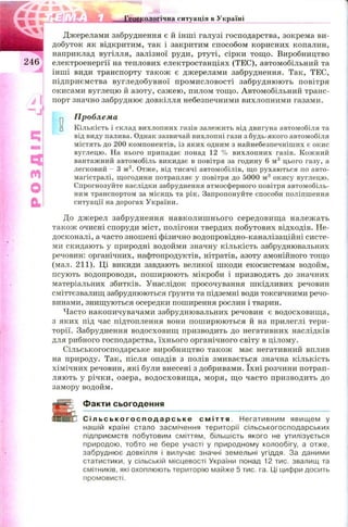 Джерелами забруднення є й інш і галузі господарства, зокрема ви­
добуток як відкритим, так і закритим способом корисних копалин,
наприклад вугілля, залізної руди, ртуті, сірки тощ о. Виробництво
2 4 6 електроенергії на теплових електростанціях (ТЕС), автомобільний та
інші види транспорту також є джерелами забруднення. Так, ТЕС,
підприємства вугледобувної промисловості забруднюють повітря
окисами вуглецю й азоту, саж ею, пилом тощ о. Автомобільний транс­
порт значно забруднює довкілля небезпечними вихлопними газами.
п Проблема
□ Кількість і склад вихлопних газів залежить від двигуна автомобіля та
від виду палива. Однак зазвичай вихлопні гази з будь-якого автомобіля
містять до 200 компонентів, із яких одним з найнебезпечніших є окис
вуглецю. На нього припадає понад 12 % вихлопних газів. Кожний
вантажний автомобіль викидає в повітря за годину 6 м3 цього газу, а
легковий - 3 м3. Отже, від тисячі автомобілів, що рухаються по авто­
магістралі, щогодини потрапляє у повітря до 5000 м3 окису вуглецю.
Спрогнозуйте наслідки забруднення атмосферного повітря автомобіль­
ним транспортом за місяць та рік. Запропонуйте способи поліпшення
ситуації на дорогах України.
До джерел забруднення навколиш нього середовищ а належать
також очисні споруди міст, полігони твердих побутових відходів. Не­
досконалі, а часто зношені фізично водопровідно-каналізаційні систе­
ми скидають у природні водойми значну кількість забруднювальних
речовин: органічних, нафтопродуктів, нітратів, азоту амонійного тощо
(мал. 211). Ці викиди завдають великої шкоди екосистемам водойм,
псують водопроводи, пош ирюють мікроби і призводять до значних
матеріальних збитків. Унаслідок просочування шкідливих речовин
сміттєзвалищ забруднюються ґрунти та підземні води токсичними речо­
винами, знищуються осередки поширення рослин і тварин.
Часто накопичувачами забруднювальних речовин є водосховищ а,
з яких під час підтоплення вони пош ирюються й на прилеглі тери­
торії. Забруднення водосховищ призводить до негативних наслідків
для рибного господарства, їхнього органічного світу в цілому.
Сільськогосподарське виробництво також має негативний вплив
на природу. Так, після опадів з полів змивається значна кількість
хімічних речовин, які були внесені з добривами. їхн і розчини потрап­
ляють у річки, озера, водосховищ а, моря, щ о часто призводить до
замору водойм.
Факти сьогодення
С і л ь с ь к о г о с п о д а р с ь к е с м і т т я . Негативним явищем у
нашій країні стало засмічення території сільськогосподарських
підприємств побутовим сміттям, більшість якого не утилізується
природою, тобто не бере участі у природному колообігу, а отже,
забруднює довкілля і вилучає значні земельні угіддя. За даними
статистики, у сільській місцевості України понад 12 тис. звалищ та
смітників, які охоплюють територію майже 5 тис. га. Ці цифри досить
промовисті.
ц
і
m
О
а
 
