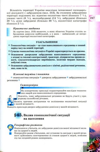 Більш ість території України внаслідок інтенсивної господарсь­
кої діяльності є забрудненою (мал. 213). За ступенем забруднення
території поділяю ть на: відносно екологічно чисті (близько 7 % ),
умовно чисті (8 % ), малозабруднені (14 % ), забруднені (близько
39 % ), дуж е забруднені (близько ЗО % ), екологічної катастрофи
(близько 2 % ).
Практичне завдання
За картою (мал. 213) визначте, в яких областях України ступінь за­
бруднення довкілля найбільший, а в яких - найменший; де зосере­
джені території екологічної катастрофи.
УЗАГАЛЬНЕННЯ
4 Геоекологічна ситуація —це стан навколишнього середовища в певний
період часу на певній території.
4 Сучасна геоекологічна ситуація в Україні характеризується як кризова.
4 Основними джерелами забруднення навколишнього середовища
є атомні та теплові електростанції, транспорт, підприємства промисло­
вості, сільськогосподарське виробництво, полігони твердих відходів,
побутові стоки.
4 Основними забруднювачами довкілля є хімічні, радіоактивні речовини,
пил, сажа та ін.
Ключові терміни і поняття
4 геоекологічна ситуація 4 джерела забруднення 4 забруднювальні
речовини 4
Самоперевірка
шшшшшшшшшшшшшяяшяшшттшт-1
На конкретному прикладі схарактеризуйте наслідки техноген-
3 них аварій для навколишнього середовища.
Поясніть, чому забруднювальні речовини не беруть участі у при-
*-» родному колообігові речовин.
Назвіть причини погіршення чи поліпшення екологічної ситуації
у вашій місцевості.
Наведіть приклади джерел забруднення довкілля у вашій місцевості.
§ 4 5 . Вплив геоекологічної ситуації
на населення
Географічна розминка
Поцікавтеся у батьків, як забруднене довкілля вашої місцевості впли­
ває на здоров’я людей.
Поміркуйте разом з батьками, які установи та заклади у вашій місце­
вості здійснюють спостереження за станом здоров’я людей, особливо
під час епідемій різних захворювань.
§45. Вплив геоекологічної ситуації на населення
247
 