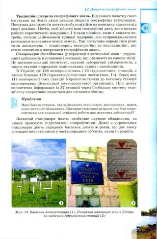 §4. Джерела географічних знань
Традиційні джерела географічних знань. Від самого початку свого
існування на Землі люди завжди збирали географічну інформацію.
Попервах для цього їм достатньо було відійти на невелику відстань від
своєї домівки. Потім, щоб зібрати нові географічні дані, вони почали
робити короткочасні мандрівки. І тільки пізніш е, коли з’явилася по­
треба, почали здійснювати тривалі подорож і, щ о супроводжувалися
ретельним вивченням нових земель. Так поступово народилися різні
типи дослідж ень - стаціонарні, екскурсійні та експедиційні, які
стали основними джерелами географічних знань.
Стаціонарні дослідження (у перекладі з латинської мови - нерухо­
мий) здійснюють в установах і закладах, які працюють на одному місці.
Це науково-дослідні інститути, наукові лабораторії університетів, а
також наукові підрозділи національних парків і заповідників.
В Україні діє 126 метеорологічних і 25 гідрологічних станцій, а
також близько 470 гідрометеорологічних постів (мал. 14). Серед них
114 метеорологічних станцій України включені до каталогу станцій
спостереж ень Всесвітньої метеорологічної організації. При цьому
синоптична інформація із 37 станцій через Глобальну систему теле-
зв’язку оперативно надається для світового обміну.
^ Проблема
□ Нині багато установ, які здійснюють стаціонарні дослідження, мають
дуже застаріле обладнання. Яке ваше ставлення до цього і що б ви запро­
понували для подальшої успішної роботи цих наукових лабораторій?
Зазвичай стаціонари мають необхідне наукове обладнання, на
якому працюють підготовлені співробітники. Деякі з українських
стаціонарів діють упродовж багатьох десятків років, що дає змогу
докладно вивчати зміни у часі природних об’єктів, явищ і процесів.
М ал. 14. Київська мет еост анція (1 ). П означки найвищ их рівнів Дніпра
на київській гідрологічній ст анції (2 )
 