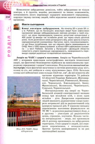 я ■
1 Ш у
к ч
2 5 0
г
ї ї Г Д І Д іш ііііііогічна ситуація в Україні
о :
О
а
Комплексне забруднення довкілля, тобто забруднення не тільки
повітря, а й ґрунтів, водойм, рослинності та інших компонентів,
інтенсивність якого перевищує оздоровчі мож ливості середовища,
порушує імунну систему людей, тобто відключає захисні властивості
організму.
Факти сьогодення
В а ж к і н а с л і д к и з а б р у д н е н н я . На початку 60-х років XX ст.
у м. Рубіжне, що на Луганицині, внаслідок аварії були зафіксовані
одноразові викиди забруднювальних хімічних речовин у такій кіль­
кості, що вони перевищували гранично допустимі концентрації у
400 разів! Ці викиди так ослабили дітей, що через кілька десятків
років, після досягнення ними дітородного віку, різко зросла кількість
народження дітей з аномаліями. Наступне, третє, покоління виявило­
ся ще більш ослабленим, про що свідчать факти захворювання на
СНІД. Нині з 1000 зареєстрованих в області ВІЧ-інфікованих полови­
на - у місті Рубіжне. Загалом у Луганській і Донецькій областях
смертність утричі перевищує народжуваність, захворюваність пере­
вищує середні українські та європейські показники.
Аварія на ЧАЕС і здоров’я населення. Аварія на Чорнобильській
АЕС є яскравим прикладом катастрофічних наслідків техногенної
аварії, що фактично безповоротно відбилася на навколишньому при­
родному середовищі і здоров’ї населення. Результатом екологічної ка­
тастрофи стало фактичне вилучення із системи розселення ряду міст,
селищ та сіл, які увійшли в «зону відчуження» (мал. 215). Загальна
площа цієї небезпечної зони складає 54,6 тис. км 2. До неї повністю або
частково віднесено територію 74 районів
12 областей України: Київської, Ж итомир­
ської, Чернігівської, Рівненської, Вінниць­
кої, Ч еркаської, Х м ельницької, Івано-
Ф ранківської, Волинської, Чернівецької,
Сумської, Тернопільської.
П остраж далими від аварії на Ч орно­
бильській атомній електростанції визнано
понад три мільйони осіб, з яких один
мільйон - діти. Джерелами опромінення
людей вважають радіоактивну хмару (дж е­
рело нетривалої дії) та радіоактивний слід
(джерело тривалої дії). У першому випадку
опромінення населення формувалося на
7 0 -9 0 % за рахунок радіоактивного йоду, а
в другом у - унаслідок дії радіоізотопів
цезію, стронцію, плутонію. Більша части­
на постраждалих - люди, які проживали
або й дотепер проживають на забруднених
територіях. Стан здоров’я людей, які отри­
мали оп ром ін ен н я, є незадовільним .
Зростає частота захворювання їх на рак
щ итоподібної залози.
Мал. 215. ЧАЕС. Зона
відчуження
 