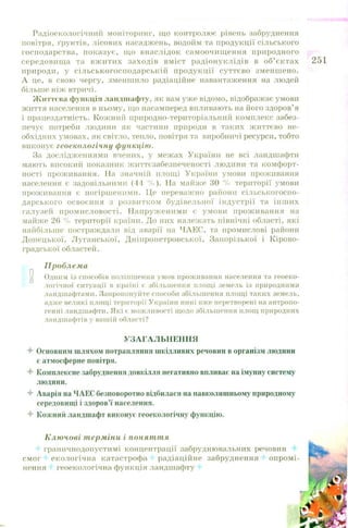 Радіоекологічний моніторинг, що контролює рівень забруднення
повітря, ґрунтів, лісових насаджень, водойм та продукції сільського
господарства, показує, що внаслідок самоочищ ення природного
середовищ а та вж итих заходів вміст радіонуклідів в об’ єктах
природи, у сіл ьськогосподарській продукції суттєво зменш ено.
А це, в свою чергу, зменшило радіаційне навантаження на людей
більше ніж втричі.
Ж иттєва функція ландшафту, як вам уже відомо, відображає умови
життя населення в ньому, що насамперед впливають на його здоров’ я
і працездатність. Кожний природно-територіальний комплекс забез­
печує потреби людини як частини природи в таких ж иттєво не­
обхідних умовах, як світло, тепло, повітря та виробничі ресурси, тобто
виконує геоекологічну функцію.
За дослідженнями вчених, у межах України не всі ландшафти
мають високий показник ж иттєзабезпеченості людини та комфорт­
ності проживання. На значній площі України умови проживання
населення є задовільними (44 % ). На майже ЗО % території умови
проживання є погіршеними. Це переважно райони сільськогоспо­
дарського освоєння з розвитком будівельної індустрії та інш их
галузей пром исловості. Н апруж еними є умови прож ивання на
майже 26 % території країни. До них належать північні області, які
найбільше постраждали від аварії на ЧАЕС, та промислові райони
Донецької, Л уганської, Д ніпропетровської, Запорізької і К ірово­
градської областей.
Проблема
0 Одним із способів поліпшення умов проживання населення та геоеко­
логічної ситуації в країні є збільшення площі земель із природними
ландшафтами. Запропонуйте способи збільшення площі таких земель,
адже великі площі території України нині вже перетворені на антропо­
генні ландшафти. Які є можливості щодо збільшення площ природних
ландшафтів у вашій області?
УЗАГАЛЬНЕННЯ
4 Основним шляхом потрапляння шкідливих речовин в організм людини
є атмосферне повітря.
4 Комплексне забруднення довкілля негативно впливає на імунну систему
людини.
4 Аварія на ЧАЕС безповоротно відбилася на навколишньому природному
середовищі і здоров’ї населення.
4 Кожний ландшафт виконує геоекологічну функцію.
Ключові терміни і поняття
граничнодопустимі концентрації забруднювальних речовин 4
смог '• екологічна катастрофа радіаційне забруднення 4 опром і­
нення і геоекологічна функція ландшафту 4
 