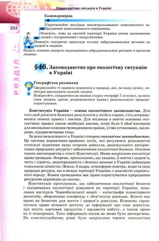 . ^ . м ту*
Т Й а * , г Геоекологічна ситуація в Україні
Самоперевірка
Спрогнозуйте наслідки неконтрольованого комплексного за-
2S бруднення навколишнього середовища.
Поясніть, чому на значній території України умови проживання
людей є погіршеними і напруженими.
Наведіть конкретні приклади впливу забруднювальних речовин на
здоров’я людини.
Назвіть основне джерело надходження забруднювальних речовин в організм
людини.
§ 4 6 . Законодавство про екологічну ситуацію
в Україні
Географічна розминка
Сформулюйте ті правила поведінки в природі, які, на вашу думку, не­
обхідно виконувати кожній людині.
Поміркуйте, спираючись на знання з курсу географії 7-го класу, за яких
умов людина здатна дотримуватися правил раціонального природо­
користування.
Конституція України — основа екологічного законодавства. Для
того щоб досягати бажаних результатів у якійсь справі, слід дотриму­
ватися певних правил і законів. Для втілення в життя основних еко­
логічних правил також необхідні закони, котрі були б обов’язковими
для виконання кожним громадянином країни, усіма установами, закла­
дами, підприємствами тощо.
За роки незалежності в Україні створено екологічне законодавство.
Це система нормативно-правових актів, які регулюють різноманітні
суспільні відносини щодо охорони довкілля, раціонального викорис­
тання природних ресурсів і забезпечення екологічної безпеки. Основою
такого законодавства є статті Конституції. Ними закріплено екологічні
права громадян. Зокрема, проголошено, що людина, її життя і здоров’я,
честь і гідність, недоторканність і безпека визнані в Україні найвищою
соціальною цінністю. Земля, її надра, атмосферне повітря, водні та інші
природні ресурси, що в межах території України, є власністю українсь­
кого народу. Кожен громадянин має право користуватися природними
ресурсами відповідно до закону.
Конституція проголосила, що забезпечення екологічної безпеки
і підтримання екологічної рівноваги на території України, подо­
лання наслідків Чорнобильської аварії - катастрофи планетарного
масштабу, збереження генофонду є обов’язком держави. Кожен має
право на безпечне для ж иття і здоров’я довкілля. Кож ному гаран­
тується право вільного доступу до інформації про стан довкілля,
про якість харчових продуктів і предметів побуту, а також право
на її поширення. Така інформація ніким не мож е бути засекречена.
На конституційном у рівні було закріплено термін «екологічна
 