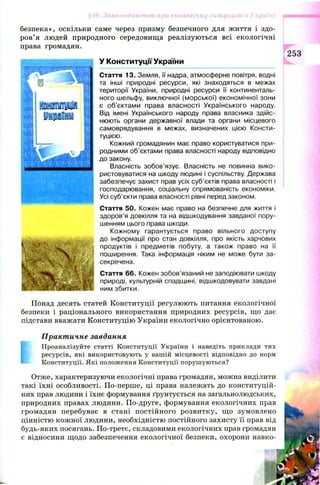 безпека», оскільки саме через призму безпечного для життя і здо­
ров’ я людей природного середовищ а реалізуються всі екологічні
права громадян.
У Конституції України
Стаття 13. Земля, її надра, атмосферне повітря, водні
та інші природні ресурси, які знаходяться в межах
території України, природні ресурси її континенталь­
ного шельфу, виключної (морської) економічної зони
є об'єктами права власності Українського народу.
Від імені Українського народу права власника здійс­
нюють органи державної влади та органи місцевого
самоврядування в межах, визначених цією Консти­
туцією.
Кожний громадянин має право користуватися при­
родними об'єктами права власності народу відповідно
до закону.
Власність зобов’язує. Власність не повинна вико­
ристовуватися на шкоду людині і суспільству. Держава
забезпечує захист прав усіх суб’єктів права власності і
господарювання, соціальну спрямованість економіки.
Усі суб’єкти права власності рівні перед законом.
Стаття 50. Кожен має право на безпечне для життя і
здоров’я довкілля та на відшкодування завданої пору­
шенням цього права шкоди.
Кожному гарантується право вільного доступу
до інформації про стан довкілля, про якість харчових
продуктів і предметів побуту, а також право на її
поширення. Така інформація ніким не може бути за­
секречена.
Стаття 66. Кожен зобов’язаний не заподіювати шкоду
природі, культурній спадщині, відшкодовувати завдані
ним збитки.
Понад десять статей Конституції регулюють питання екологічної
безпеки і раціонального використання природних ресурсів, що дає
підстави вважати Конституцію України екологічно орієнтованою.
Практичне завдання
Проаналізуйте статті Конституції України і наведіть приклади тих
ресурсів, які використовують у вашій місцевості відповідно до норм
Конституції. Які положення Конституції порушуються?
Отже, характеризуючи екологічні права громадян, можна виділити
такі їхні особливості. По-перше, ці права належать до конституцій­
них прав людини і їхнє формування ґрунтується на загальнолюдських,
природних правах людини. По-друге, формування екологічних прав
громадян перебуває в стані постійного розвитку, що зумовлено
цінністю кож ної людини, необхідністю постійного захисту її прав від
будь-яких посягань. По-третє, складовими екологічних прав громадян
є відносини щодо забезпечення екологічної безпеки, охорони навко­
253
 