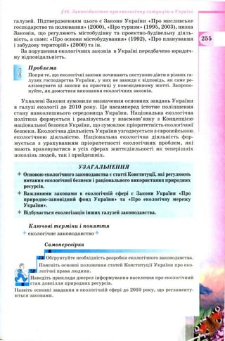 галузей. Підтвердженням цього є Закони України «Про мисливське
господарство та полювання» (2000), «Про туризм» (1995, 2003), низка
Законів, що регулюють містобудівну та проектно-будівельну діяль­
ність, а саме: «Про основи містобудування» (1992), «Про планування
і забудову тер и тор ій »(2 0 0 0 )та ін.
За порушення екологічних законів в Україні передбачено юридич­
ну відповідальність.
§46. Законодавство про екологічну ситуацію в Україні
0
Проблема
Попри те, що екологічні закони починають поступово діяти в різних га­
лузях господарства України, у них не завжди є відповідь, як саме ре­
алізовувати ці закони на практиці у повсякденному житті. Запропо­
нуйте, як домогтися виконання екологічних законів.
Ухвалені Закони зумовили визначення основних завдань України
в галузі екології до 2010 року. Це насамперед істотне поліпшення
стану навколишнього середовища України. Національна екологічна
політика формується і реалізується у взаємозв’язку з Концепцією
національної безпеки України, що зумовлює пріоритетність екологічної
безпеки. Екологічна діяльність України узгодж ується з європейською
екологічною діяльністю. Національна екологічна діяльність фор­
мується з урахуванням пріоритетності екологічних проблем, які
мають враховуватися в усіх сферах життєдіяльності як теперішніх
поколінь людей, так і прийдешніх.
УЗАГАЛЬН ЕН Н Я
4 Основоюекологічного законодавства єстатті Конституції, які регулюють
питання екологічної безпеки і раціонального використання природних
ресурсів.
4 Важливими законами в екологічній сфері є Закони України «Про
природно-заповідний фонд України» та «Про екологічну мережу
України».
4 Відбувається екологізація інших галузей законодавства.
Ключові терміни і поняття
4 екологічне законодавство 4-
Самоперевірка
255
!Обґрунтуйте необхідність розробки екологічного законодавства.
Поясніть основні положення статей Конституції України про еко­
логічні права людини,
іНаведіть приклади джерел інформування населення про екологічний
Істан довкілля природних ресурсів.
Назвіть основні завдання в екологічній сфері до 2010 року, що регламенту­
ються законами.
 