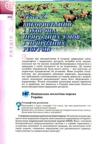 нання про використання й охорон у природних ум ов,
ландш аф тів і п ри родн и х р есур сів п отр ібн і всім л ю дям ,
оскільки так чи інакш е кож ни й безпосередньо стикається з
природою у своїй діяльності та на відпочинку. Ц і знання
п отр ібн і к ер ів н и к ов і бу д ь -я к о го ран гу - від м ін істр а до
директора підприєм ства чи установи. Вони потрібні сп ец і­
алістам , які доглядаю ть заповідні тери тор ії, науковц ям ,
які здійсню ю ть спостереж ення за станом довкілля і розроб­
л яю ть відп овідн і р ек ом ен дац ії щ од о й ого збереж ен ня і
відновлення. Тільки спільними зусиллями мож на виріш ити
всі ті проблеми, які виникли в У країні внаслідок багатьох
років використання природних ресурсів.
§ 4 7 . Національна екологічна мережа
України
Географічна розминка
Пригадайте з курсу географії 7-го класу, що таке раціональне і не­
раціональне природокористування.
Поміркуйте, чи можна у вашій місцевості створити екологічну стежку.
Якою може бути роль учнів у цій роботі?
Створення національної екологічної мережі. Останніми роками прі­
оритетним завданням охорони навколишнього середовища в Україні є
формування національної екологічної мережі (НЕМ). Вона є частиною
всеєвропейської природоохоронної системи і є єдиною територією з
ділянками заповідної та малозміненої природи, що підлягають особ­
ливій охороні, створюють передумови для раціонального природо­
користування та оздоровлення території.
■
 