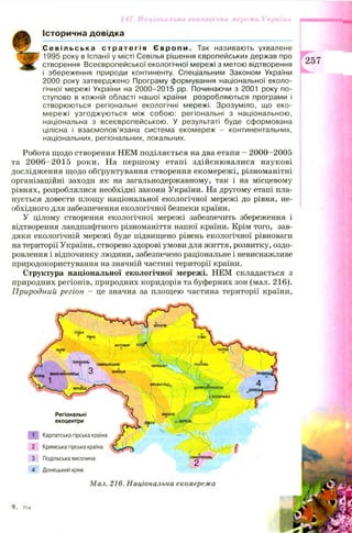 Історична довідка
17. Національна екологічна мережа України ■■■■
С е в і л ь с ь к а с т р а т е г і я Є в р о п и . Так називають ухвалене
1995 року в Іспанії у місті Севілья рішення європейських держав про
створення Всеєвропейської екологічної мережі з метою відтворення
і збереження природи континенту. Спеціальним Законом України
2000 року затверджено Програму формування національної еколо­
гічної мережі України на 2000-2015 pp. Починаючи з 2001 року по­
ступово в кожній області нашої країни розробляються програми і
створюються регіональні екологічні мережі. Зрозуміло, що еко-
мережі узгоджуються між собою: регіональні з національною,
національна з всеєвропейською. У результаті буде сформована
цілісна і взаємопов’язана система екомереж - континентальних,
національних, регіональних, локальних.
Робота щодо створення НЕМ поділяється на два етапи - 2000-2005
та 2 0 0 6 -2 0 1 5 роки. На перш ом у етапі здійсню валися наукові
дослідження щ одо обґрунтування створення екомережі, різноманітні
організаційні заходи як на загальнодержавному, так і на місцевому
рівнях, розроблялися необхідні закони України. На другому етапі пла­
нується довести площу національної екологічної мережі до рівня, не­
обхідного для забезпечення екологічної безпеки країни.
У цілому створення екологічної мережі забезпечить збереження і
відтворення ландшафтного різноманіття нашої країни. Крім того, зав­
дяки екологічній мережі буде підвищено рівень екологічної рівноваги
на території України, створено здорові умови для життя, розвитку, оздо­
ровлення і відпочинку людини, забезпечено раціональне і невиснажливе
природокористування на значній частині території країни.
Структура національної екологічної мережі. НЕМ складається з
природних регіонів, природних коридорів та буферних зон (мал. 216).
Природний регіон - це значна за площею частина території країни,
257
9.
216.
Регіональні
екоцентри
1 Карпатська гірська країна
2 Кримська гірська країна
3 Подільська височина
4 Донецький кряж
Мал. Національна екомережа
 
