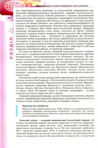 шстання і охорона природних умов і ресурсів
Щ
m
О
CL
яка характеризується типовими та унікальними природними ком ­
плексами. Природні регіони є своєрідними «ядрами» екологічної ме­
режі, де спостерігається стійкий розвиток і охорона малозмінених
господарською діяльністю природних ландшафтів та екосистем. При­
родний коридор - природна або близька до природного стану ділянка
суходолу чи водної поверхні, яка забезпечує умови безперервності та
єдності природного середовища. Основна роль природних коридорів
полягає у з’єднанні між собою ядер екологічної мережі. Природні
коридори виправдовують свою назву, оскільки це дійсно лінійно
витягнуті ділянки земної поверхні меридіонального або широтного
напрямків. Буферна зона - місцевість із природним або частково
зміненим станом ландшафту, що оточує найцінніші ділянки екологіч­
ної мережі та захищає їх від дії зовніш ніх негативних чинників при­
родного чи антропогенного походження. На цей час у межах України
виділені природні регіони, якими переважно є території та об’єкти
природно-заповідного фонду, та природні коридори.
З огляду на функції, площ у, видовий склад рослинного і тварин­
ного світу, в національній екологічній мережі виділяються території
міжнародного, загальнодержавного та місцевого значення. До еле­
ментів національної екологічної мережі загальнодержавного зна­
чення належать природні регіони, де зосереджено існуючі та такі,
що створюватимуться, природно-заповідні території. Насамперед
це регіони Карпат, Кримських гір, Донецького кряжа, Приазовської
височини, П одільської височини, П олісся, витоків малих річок,
окремих гирлових ділянок великих річок, прибереж но-морської
смуги тощо.
Основними широтними природними коридорами, що забезпечують
зв’язки в екологічній мережі, є Поліський (лісовий), Галицько-Слобо­
жанський (лісостеповий), Південноукраїнський (степовий). М еридіо­
нальні природні коридори збігаються з долинами великих річок -
Дніпра, Дунаю, Дністра, Західного Бугу, Південного Бугу, Сіверсько-
го Дінця. Вони об’єднують водні та заплавні ландшафти - шляхи
міграції численних видів рослин і тварин.
Окремий природний коридор, що має міжнародне значення, формує
ланцюг прибережних морських природних ландшафтів Азовського та
Чорного морів, який оточує територію України з півдня.
Практичне завдання
Користуючись картосхемою (мал. 216), знайдіть усі природні регіони і
природні коридори національної екомережі і визначте, які області
України вони охоплюють. Поясніть, чому морський природний коридор
має міжнародне значення.
Земельні угіддя — складові національної екологічної мережі. До
складу екологічної мережі включені території та об’єкти природно-
заповідного фонду, водні об’єкти, ліси, рекреаційні території для
відпочинку населення і туризму та ін. На них припадає приблизно
40 % території країни (мал. 217). У найменш зміненому вигляді ці
території збереглися на землях, охоплених лісами, чагарниками, боло­
тами, на відкритих землях без рослинного покриву або з незначним
 