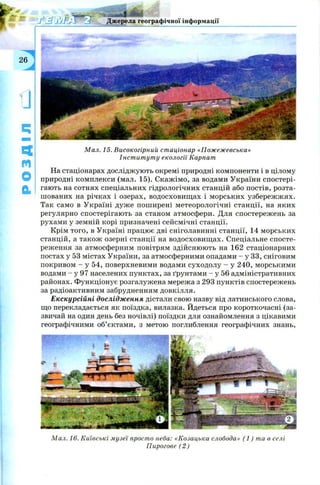Джерела географічної інформації
m
М ал. 15. Високогірний ст аціонар «П ож еж евська»
Інст ит ут у екології Карпат
На стаціонарах досліджують окремі природні компоненти і в цілому
природні комплекси (мал. 15). Скажімо, за водами України спостері­
гають на сотнях спеціальних гідрологічних станцій або постів, розта­
шованих на річках і озерах, водосховищ ах і морських узбережж ях.
Так само в Україні дуже поширені метеорологічні станції, на яких
регулярно спостерігають за станом атмосфери. Для спостережень за
рухами у земній корі призначені сейсмічні станції.
Крім того, в Україні працює дві сніголавинні станції, 14 морських
станцій, а також озерні станції на водосховищ ах. Спеціальне спосте­
реження за атмосферним повітрям здійснюють на 162 стаціонарних
постах у 53 містах України, за атмосферними опадами - у 33, сніговим
покривом - у 54, поверхневими водами суходолу - у 240, морськими
водами - у 97 населених пунктах, за ґрунтами - у 56 адміністративних
районах. Функціонує розгалужена мережа з 293 пунктів спостережень
за радіоактивним забрудненням довкілля.
Екскурсійні дослідження дістали свою назву від латинського слова,
що перекладається як поїздка, вилазка. Йдеться про короткочасні (за­
звичай на один день без ночівлі) поїздки для ознайомлення з цікавими
географічними об’єктами, з метою поглиблення географічних знань,
М ал. 16. Київські м узеї просто неба: «Козацька слобода» ( 1 ) та в селі
Пирогове (2 )
 