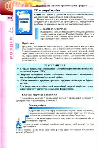 ЯЗЄГЩІft
і Я .% •' g|
Використання і охорона природних умов і ресурсів
У Конституції України
Стаття 14. Земля є основним національним багатством,
що перебуває під особливою охороною держави.
Право власності на землю гарантується. Це право
набувається і реалізується громадянами, юридичними
особами та державою виключно відповідно до закону.
Ї
Практичне завдання
За діаграмою (мал. 218) визначте частку деградованих
та забруднених земель в Україні. Назвіть області, в
яких частка таких земель дуже висока і найнижча.
Проаналізуйте дані своєї області.
Проблема
Зрозуміло, що наявний земельний фонд уже поділений між різними
землекористувачами. Земель, які є державним резервом, дуже мало.
Для формування екологічної мережі доведеться в той чи інший спосіб
переглядати і змінювати проекти землеволодіння та землекористуван­
ня, переглядати призначення окремих земель. Запропонуйте способи
вирішення існуючої проблеми. Розробіть проекти оздоровлення земель
у своїй області.
УЗАГАЛЬНЕННЯ
4- ВУкраїні розроблена і реалізується Програма формування національної
екологічної мережі (НЕМ).
4- Створення екологічної мережі забезпечить збереження і відтворення
ландшафтного різноманіття нашої країни.
4- НЕМ складається з природних регіонів, природних коридорів та буфер­
них зон.
4- Для формування національної екологічної мережі необхідно дещо
змінити існуючу структуру земельного фонду країни.
П
о
D
Ключові терміни і поняття
4 екологічна мережа 4- природний регіон 4- природний коридор 4-
буферна зона 4- консервація земель 4-
Самоперевірка
Спробуйте скласти карту екологічної мережі своєї місцевості,
показавши на ній наявні природоохоронні території і ті землі,
які можна додатково віднести до екологічно безпечних.
Поясніть, як можна розширити площі земель для включення їх до
екологічної мережі.
Назвіть основні складові національної екологічної мережі та їхнє
призначення.
З якою метою і коли було розпочато роботу щодо створення екологічної
мережі в Україні?
 