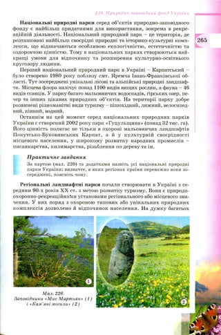 Іриродні онд України
Національні природні парки серед об’єктів природно-заповідного
фонду є найбільш придатними для використання, зокрема в рекре­
аційній діяльності. Національний природний парк - це територія, де
розташовані найбільш своєрідні природні та історико-культурні комп- 265
лекси, що відзначаються особливою екологічністю , естетичністю та
оздоровчою цінністю. Тому в національних парках створюються най­
кращі умови для відпочинку та розширення культурно-освітнього
кругозору людини.
Перший національний природний парк в Україні - Карпатський -
було створено 1980 року поблизу смт. Яремча Івано-Франківської об­
ласті. Тут зосереджені унікальні лісові та альпійські природні ландшаф­
ти. Місцева флора налічує понад 1100 видів вищих рослин, а фауна - 46
видів ссавців. У парку багато мальовничих водоспадів, гірських озер, пе­
чер та інших цікавих природних об’єктів. На території парку добре
розвинені різноманітні види туризму - пішохідний, лижний, велосипед­
ний, кінний, водний.
Останнім на цей момент серед національних природних парків
України є створений 2002 року парк «Гуцульщ ина» (понад 32 тис. га).
Його цінність полягає не тільки в охороні мальовничих ландшафтів
П окутсько-Буковинських Карпат, а й у культурній своєрідності
місцевого населення, у ш ирокому розвитку народних промислів -
писанкарства, килимарства, різьблення по дереву та ін.
Практичне завдання
За картою (мал. 220) та додатками назвіть усі національні природні
парки України; визначте, в яких регіонах країни переважно вони зо­
середжені, поясніть чому.
Регіональні ландшафтні парки почали створювати в Україні з се­
редини 90-х років X X ст. з метою розвитку туризму. Вони є природо-
охоронно-рекреаційниМи установами регіонального або місцевого зна­
чення. У них поряд з охороною типових або унікальних природних
ком плексів дозволено й відпочинок населення. На дум ку багатьох
 