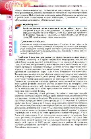 ELIU ttM Використання і охорона природних умов і ресурсів
учених, основною функцією регіональних ландшафтних парків є все ж
таки рекреаційна, зокрема проведення екскурсій з короткостроковим
відпочинком. Найцікавішими щодо організації відпочинку населення
є регіональні ландшафтні парки «М еотида», «Донецький кряж »,
«Кременчуцькі плавні», «Кінбурнська коса».
Україна у світі
Р е г і о н а л ь н и й л а н д ш а ф т н и й п а р к « М е о т и д а » . Він
створений в індустріальній Донеччині. Це перший і поки єдиний
серед заповідних об’єктів України, який 2001 року був прийнятий
до Федерації природних і національних парків Європи, що об’єднує
понад 340 парків у країнах нашого континенту.
Практичне завдання
Складовими природно-заповідного фонду України є й інші об’єкти. За
картою атласу визначте особливості поширення заказників, пам’яток при­
роди, заповідних урочищ, парків-пам’яток садово-паркового мистецтва,
дендропарків, ботанічних садів, зоопарків. Випишіть ті з них, які роз­
міщені у вашій області.
Проблеми і перспективи розвитку природно-заповідного фонду.
Внаслідок розвитку в Україні переважно видобувних екологічно
найнебезпечніших галузей промисловості та надмірної розораності
ґрунтів значно погірш илися умови збереження ландшафтів на тери­
торіях природно-заповідного фонду. Зростає загроза втрати вже запо­
віданих і зарезервованих під заповідання унікальних та еталонних
природних комплексів через їхнє часто нецільове використання.
Трапляються випадки, коли ділянки заповідних земель вилучаються
зі складу природно-заповідного фонду. На окремих територіях стан
моніторингу природних комплексів не відповідає сучасним вимогам.
Основними причинами згаданих проблем є недосконалість управління
заповідним фондом; низький рівень фінансового та матеріального
забезпечення; недостатній рівень забезпеченості кадрами; недоско­
нала законодавча база щ одо врегулювання питань охорони і від­
творення заповідного фонду.
Тому на сучасному етапі розвитку України є нагальна потреба
втілити в ж иття комплекс заходів щодо забезпечення належних умов
для розвитку заповідної справи. Наприклад, планується довести пло­
щу земель природно-заповідного фонду до 10 % території України та
закінчити формування на її основі національної екологічної мережі.
При цьому потрібно забезпечити розроблення та здійснення наукових
досліджень і моніторинг екосистем, а також домогтися раціонального
еколого-освітнього та рекреаційного (екологічний туризм) природо­
користування в межах об’єктів природно-заповідного фонду. У най­
ближчій перспективі буде розширена законодавча та наукова база
щодо розвитку природно-заповідного фонду України. Зокрема, роз­
робляється закон України «Про Загальнодержавну програму розвитку
заповідної справи до 2020 р ок у», проводиться робота зі створення
науково-дослідного ін сти туту заповідної справи та збереж ення
біологічного різноманіття.
 