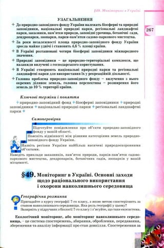§49. Моніторинг в Україні
УЗАГАЛЬНЕННЯ
4 До природно-заповідного фонду України належать біосферні та природні
заповідники, національні природні парки, регіональні ландшафтні
парки, заказники, пам’ятки природи, заповідні урочища, ботанічні сади,
дендропарки, зоопарки, парки-пам’ятки садово-паркового мистецтва.
4 За роки незалежності площа природно-заповідного фонду України
зросла майже удвічі і становить 4,6 % площі країни.
4 В Україні розташовані чотири біосферні заповідники міжнародного
значення.
4 Природні заповідники - це природно-територіальні комплекси, що
назавжди вилучені з господарського користування.
4- В Україні створюють національні природні парки та регіональні
ландшафтні парки для використання їх у рекреаційній діяльності.
4 Головна проблема природно-заповідного фонду - вилучення з нього
окремих ділянок земель, головна перспектива — розширення його
земель до 10 % території країни.
Ключові терміни і поняття
4 природно-заповідний фонд 4 біосферні заповідники 4 природні
заповідники 4 національні природні парки 4 регіональні ландшафтні
парки 4
Самоперевірка
Підготуйте повідомлення про об’єкти природно-заповідного
фонду у вашій області.
Поясніть відмінності між різними категоріями земель природно-
заповідного фонду України.
Назвіть регіони України найбільш насичені природоохоронними
об’єктами.
Наведіть приклади заказників, пам’яток природи, парків-пам’яток садово-
паркового мистецтва, дендропарків, ботанічних садів, зоопарків у вашій
місцевості.
§ 4 9 . Моніторинг в Україні. Основні заходи
щодо раціонального використання
і охорони навколишнього середовища
4ПГеографічна розминка
Пригадайте з курсу географії 7-го класу, з якою метою спостерігають за
станом навколишнього середовища. Яка роль географії у цьому?
® Зазирніть у підручник з біології 7-го класу і з’ясуйте, що таке екосистема.
Екологічний моніторинг, або моніторинг навколишнього середо­
вища, - це система спостережень, збирання, оброблення, передавання,
збереження та аналізу інформації про стан довкілля. Спостереження за
267
 