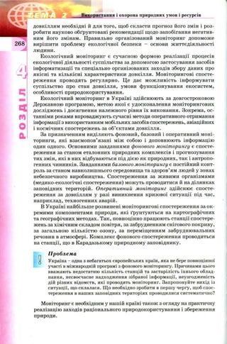 довкіллям необхідні й для того, щоб скласти прогноз його змін і роз­
робити науково обґрунтовані рекомендації щодо запобігання негатив­
ним його змінам. Правильно організований моніторинг допоможе
2 6 8 вирішити проблему екологічної безпеки - основи ж иттєдіяльності
людини.
Екологічний моніторинг є сучасною формою реалізації процесів
екологічної діяльності суспільства за допомогою застосування засобів
інформатизації та спеціально організованих заходів збору даних про
якісні та кількісні характеристики довкілля. М оніторингові спосте­
реження проводять регулярно. Це дає м ож ливість інформувати
суспільство про стан довкілля, умови функціонування екосистем,
особливості природокористування.
Екологічний моніторинг в Україні здійснюють за довгостроковою
Державною програмою, метою якої є удосконалення моніторингових
досліджень і досягнення належного рівня їх виконання. Зокрема, ос-
(У} танніми роками впроваджують сучасні методи оперативного отримання
інформації з використанням мобільних засобів спостережень, авіаційних
і космічних спостережень за об’єктами довкілля.
За призначенням виділяють фоновий, базовий і оперативний моні-
торинги, які взаємопов’язані між собою і доповнюють інформацію
один одного. Основними завданнями фонового моніторингу є спосте­
реження за станом еталонних природних комплексів і прогнозування
тих змін, які в них відбуваються під дією як природних, так і антропо­
генних чинників. Завданнями базового моніторингу є постійний конт­
роль за станом навколишнього середовища та здоров’ям людей у зонах
небезпечного виробництва. Спостереження за живими організмами
(медико-екологічні спостереження) можуть проводитися й на ділянках
заповідних територій. Оперативний моніторинг здійснює спосте­
реження за довкіллям у разі виникнення кризової ситуації під час,
наприклад, техногенних аварій.
В Україні найбільше розвинені моніторингові спостереження за ок ­
ремими компонентами природи, які ґрунтуються на картографічних
та географічних методах. Так, повноцінно працюють станції спостере­
жень за хімічним складом повітря, за забрудненням снігового покриву,
за загальною кількістю озону, за переміщенням забруднювальних
речовин в атмосфері. Комплекс фонового спостереження проводиться
на станції, що в Карадазькому природному заповіднику.
Використання і охорона природних умов і ресурсів
0
Проблема
Україна - одна з небагатьох європейських країн, яка не бере повноцінної
участі в міжнародній програмі з фонового моніторингу. Причинами цього
вважають недостатню кількість станцій та застарілість їхнього облад­
нання, несвоєчасне надходження зібраної інформації, неузгодженість
дій різних відомств, які проводять моніторинг. Запропонуйте вихід із
ситуації, що склалася. Щ о необхідно зробити в першу чергу, щоб спос­
тереження в наших заповідних територіях проводилися систематично?
Моніторинг є необхідним у нашій країні також з огляду на практичну
реалізацію заходів раціонального природокористування і збереження
природи.
 