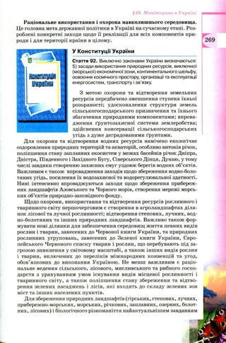 §49. Моніторинг в Україні
Раціональне використання і охорона навколишнього середовища.
Це головна мета державної політики в Україні на сучасному етапі. Роз­
роблені конкретні заходи щодо її реалізації для всіх компонентів при­
роди і для території країни в цілому.
У Конституції України
Стаття 92. Виключно законами України визначаються:
5) засади використання природних ресурсів, виключної
(морської) економічної зони, континентального шельфу,
освоєння космічного простору, організації та експлуатації
енергосистем, транспорту і зв’язку.
З метою охорони та відтворення земельних
ресурсів передбачено зменшення ступеня їхньої
розораності; удосконалення структури земель
сільськогосподарського призначення та їхнього
збагачення природними компонентами; впрова­
дження ґрунтозахисної системи землеробства;
здійснення консервації сільськогосподарських
угідь з дуже деградованими ґрунтами.
Для охорони та відтворення водних ресурсів намічено екологічне
оздоровлення природних територій та акваторій, особливо витоків річок,
поліпшення стану заплавних екосистем у межах басейнів річок Дніпра,
Дністра, Південного і Західного Бугу, Сіверського Дінця, Дунаю, у тому
числі завдяки створенню захисних смуг уздовж берегів водних об’єктів.
Важливим є також впровадження заходів щодо збереження водно-боло-
тяних угідь, посилення їх водозахисної та водорегулювальної здатності.
Нині інтенсивно впроваджуються заходи щодо збереження прибереж­
них ландшафтів Азовського та Чорного морів, створення мережі морсь­
ких об’єктів природно-заповідного фонду.
Щ одо охорони, використання та відтворення ресурсів рослинного і
тваринного світу першочерговим є створення в агроландшафтах діля­
нок лісової та лучної рослинності; відтворення степових, лучних, вод-
но-болотяних та інш их природних ландшафтів. Важливо також фор­
мувати нові ділянки для забезпечення середовищ життя певних видів
рослин і тварин, занесених до Червоної книги України, та природних
рослинних угруповань, занесених до Зеленої книги України, Євро­
пейського Червоного списку тварин і рослин, що перебувають під за­
грозою зникнення у світовому масштабі, а також інш их видів рослин
і тварин, включених до переліків міжнародних конвенцій та угод,
обов’язкових до виконання Україною. Не менш важливим є раціо­
нальне ведення сільського, лісового, мисливського та рибного госпо­
дарств з урахуванням умов існування видів місцевої рослинності і
тваринного світу, а також поліпшення стану збереження та відтво­
рення зелених насаджень і лісів, які входять до складу зелених зон
міст та інш их населених пунктів.
Для збереження природних ландшафтів (гірських, степових, лучних,
прибережно-морських, морських, річкових, заплавних, озерних, болот­
них, лісових) і біологічного різноманіття найактуальнішим завданням
 