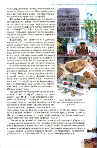 §4. Джерела географічних знань
Г
для відпрацювання певних практичних на­
вичок на місцевості тощо. Екскурсії як дже­
рело географічних знань передбачені на­
вчальними програмами з географії.
Експедиційні дослідження, що разом з
екскурсійними дають змогу відстежувати
зміни природи у просторі, зародилися ще за
часів перших подорожей купців. Пригадай­
те з географії 6-го і 7-го класів, наскільки
значні географічні відкриття було зроблено
завдяки пошукам нових земель і народів з
метою торгівлі.
Відом ості, які привозили з далеких
мандрів купці, спонукали вчених також ру­
шати в далеку путь. Спочатку це були оди-
наки-ентузіасти, що на свій страх і ризик
намагалися проводити наукові досліджен­
ня далеко за межами своєї батьківщини. Од­
нак згодом такі люди почали об’єднуватися
в групи й вирушати в наукову подорож у
складі експедицій. Деякі з них тривали ро­
ками й налічували не одну сотню учасників.
Сучасні експедиційні дослідження та­
кож організовують з метою вивчення ком ­
понентів природи і природних комплексів
у цілому. Тому до складу географічних екс­
педицій часто входять ф ахівці різних
профілів - знавці земної кори і корисних
копалин (геологи), рельєфу (геоморфоло­
ги) і поверхневих вод (гідрологи), карсто­
вих печер (спелеологи) й органічного світу
(біогеографи) тощ о.
Як джерело географічних знань велику
цінність мають музеї, передусім крає­
знавчі (мал. 16, 17). Вони зазвичай є у кож ­
ному обласному і подекуди в районному
центрах. Саме тут можна ознайомитися із
зібраними місцевими краєзнавцями ма­
теріалами щодо природи, населення і гос­
подарства того чи інш ого куточка У країни. Особливе місце серед
таких музеїв посідає Національний науково-природничий музей у
Києві, де можна почути історію найцікавіш их наукових знахідок і
побачити численні пам’ятки природи (мал. 17).
Цікаві та різноманітні експонати народної творчості зберігають
у музеях народної архітектури і побуту, інколи просто неба, як-от музей
у селі Пирогове в Києві (мал. 16). Подібні музеї, де просто неба демон­
струють житло й речі домашнього вжитку, вироби народних промислів
тощ о, є також і в інших регіонах країни - на Черкащині, Львівщині,
у Закарпатті, у Чернівецькій області та на Івано-Франківщині.
М ал. 1 7. Національний
науково-природничий музей
у Києві
 