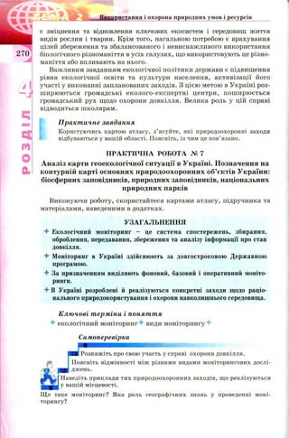 Викопистання і охорона природних умов і ресурсів
є зміцнення та відновлення ключових екосистем і середовищ життя
видів рослин і тварин. Крім того, нагальною потребою є врахування
цілей збереження та збалансованого і невиснажливого використання
біологічного різноманіття в усіх галузях, що використовують це різно­
маніття або впливають на нього.
Важливим завданням екологічної політики держави є підвищення
рівня екологічної освіти та культури населення, активізації його
участі у виконанні запланованих заходів. З цією метою в Україні роз­
ш ирю ю ться громадські еколого-експертні центри, пош ирю ється
громадський рух щодо охорони довкілля. Велика роль у цій справі
відводиться школярам.
[
Практичне завдання
Користуючись картою атласу, з’ясуйте, які природоохоронні заходи
відбуваються у вашій області. Поясніть, із чим це пов’язано.
П РАКТИ ЧН А РОБОТА № 7
Аналіз карти геоекологічної ситуації в Україні. Позначення на
контурній карті основних природоохоронних об’єктів України:
біосферних заповідників, природних заповідників, національних
природних парків
Виконуючи роботу, скористайтеся картами атласу, підручника та
матеріалами, наведеними в додатках.
УЗАГАЛЬНЕННЯ
4- Екологічний моніторинг - це система спостережень, збирання,
оброблення, передавання, збереження та аналізу інформації про стан
довкілля.
+ Моніторинг в Україні здійснюють за довгостроковою Державною
програмою.
4 За призначенням виділяють фоновий, базовий і оперативний моніто-
ринги.
4- В Україні розроблені й реалізуються конкретні заходи щодо раціо­
нального природокористування і охорони навколишнього середовища.
Ключові терміни і поняття
4- екологічний моніторинг4- види моніторингу4-
Самоперевірка
ШШШЯШШЯШШШШЗ'-
Розкажіть про свою участь у справі охорони довкілля.
Поясніть відмінності між різними видами моніторингових дослі-
__ джень.
Наведіть приклади тих природоохоронних заходів, що реалізуються
у вашій місцевості.
Що таке моніторинг? Яка роль географічних знань у проведенні моні­
торингу?
 