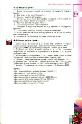 Т е м и т в о р ч и х р о б іт
§49. Моніторинг в Україні
1. Вплив техногенних аварій на довкілля та здоров’я людей в
Україні.
2. «Ще буде: неба, чистої блакиті...».
3. Еталони незайманої природи.
4. «Як не буде в нас лісів, де ми дубця знайдемо на тих людей, що
нищать ліси, що не бажають їх садити і берегти?»
5. Пам’ятки неживої природи України.
6. Екологічні проблеми моєї місцевості.
7. «Природа є першопочаткова всьому причина і саморухома
пружина».
8. «Захищаючи природу, людина захищає Батьківщину».
9. «Блага природа так про все потурбувалася, що всюди знаходиш,
чого б навчитися».
10. «Людина не цар природи, а її учень і співрозмовник».
Б і б л і о т е ч к а д о п и т л и в и х
1. Бойчук Ю.Д., Солошенко Е.М., Бугай О.В. Екологія і охорона
навколишнього середовища. - Суми: Університетська книга, 2002.
2. Грищенко Ю.М. Основи заповідної справи. - Рівне: РДПУ, 2000.
3. Гродзинський Д.М., Шеляг-Сосонко Ю.Р. та ін. Проблеми
збереження та відновлення біорізноманіття в Україні. - К.: Академ-
періодика, 2001.
4. Досліджуємо й охороняємо / / 36. творчих робіт юних екологів
Закарпаття. - Ужгород: Вид-во Олександра Гаркуші, 2006.
5. Екологія // Енциклопедія навколишнього світу. - М.: Росмен, 1997.
6. Леоненко В.Б., Стеценко М.П., Возний Ю.М. Атлас об’єктів природно-
заповідного фонду України. - К.: ВПЦ «Київський університет», 2003.
7. Яремчук І.Г. Економіка природокористування. - К.: Просвіта, 2000.
Сайти:
http: / / www.ecolife.org.ua/laws/ua/laws/2000/03.php
http://www.necu.org.ua/comerezha
http://proeco.visti.net/leg/leg2_03.htm
http://www.ecolife.org.ua/laws/ua/laws/2000/01 .php
http://www.ic-chernobyl.kiev.ua/nd/zu/z_791 .htm
http://www.ecoclub.ukrwest.net/leaves/htm
http://www.eco.com.ua/cgi-bin/index
 