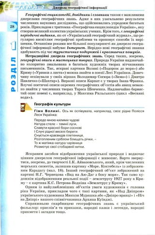 - яг - _ -
Географічні енциклопедії, довідники і словники також є важливими
джерелами географічних знань. Адже в них узагальнено результати
численних наукових досліджень, що здійснювались упродовж багатьох
років. Прикладом є тритомна «Географічна енциклопедія України», яку
створив великий колектив українських учених. Крім того, є географічні
періодичні видання, як-от «Український географічний журнал», що ре­
гулярно висвітлює географічні проблеми та пропонує способи їх вирі­
шення. Останніми роками все більшої популярності як джерело геогра­
фічної інформації набуває Інтернет. Нерідко нові географічні знання
здобувають під час туристичних подорожей і краєзнавчих пошуків.
Нетрадиційні джерела географічних знань. Серед таких, зокрема,
географічні описи в мистецьких творах. Природа України надзвичай­
но колоритно змальована в багатьох худож ніх творах вітчизняних
письменників. Так, яскраві картини Волині («П одорож до моря») або
Криму («Уривки з листа») можна знайти в поезії Лесі Українки. Донеч­
чину оспівували у своїх віршах Володимир Сосюра («Зима») і Дмитро
Павличко («Ш ахтар»). Виразні описи Карпат є у творах Івана Франка.
Влучні поетичні описи окремих географічних об’єктів або явищ неваж­
ко знайти у численних творах Тараса Шевченка. Надзвичайно барвис­
тий опис повені є, наприклад, у Максима Рильського (цикл «Весняні
води»).
V Географія культури
' Гімн Волині. Ось як оспівувала, наприклад, своє рідне Полісся
Леся Українка:
Передо мною килими чудові
Натура стеле - темнії луги,
Славути красної бори соснові
І Случі рідної веселі береги.
Снується краєвидів плетениця,
Розтопленим сріблом блищать річки, -
То ж матінка-натура чарівниця
Розмотує свої стобарвнії нитки.
Яскравим засобом відображення української природи і водночас
цінним джерелом географічної інформації є ж ивопис. Варто зверну­
тися, зокрема, до творчості І.К. Айвазовського, який, крім численних
морських сю ж етів, залишив картину «М оре. Коктебель» із зображен­
ням Карадагу (мал. 18). Інший географічний об’єкт зображений на
картині Н.Г. Чернецова «Вид на Аю-Даг з боку м оря». Так само ху­
дожнім відображенням реальної події - землетрусу 1927 року в Кри­
му - є картина К.С. Петрова-Водкіна «Землетрус у Криму».
Одним із найулюбленіших об’єктів уваги худож ників є головна
ріка України, прикладом чого є такі картини, як «Над Д ніпром»
українського художника Миколи Мурашка або «Дніпро вранці» і «Ніч
на Дніпрі» нашого співвітчизника Архипа Куїнджі.
Справжньою скарбницею географ ічних знань є український
фольклор: прислів’ я та приказки, народні казки і легенди, народні
прикмети і загадки тощо.
Джерела географічної інформації
G
Ц
Ч
м
О
а
 