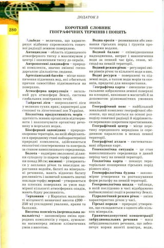 ДОДАТОК З
КОРОТКИЙ словник
ГЕОГРАФІЧНИХ ТЕРМІНІВ І ПОНЯТЬ
Альбедо - величина, що характе­
ризує відбивну спроможність соняч­
ної радіації земною поверхнею.
Антициклон - область підвищеного
атмосферного тиску з максимумом у
центрі і зниженням тиску до окраїн.
Антропогенні ландшафти - природ­
ні комплекси, значно змінені госпо­
дарською діяльністю людини.
Артезіанський басейн - місце нако­
пичення підземних вод, які з багатьох
причин самостійно піднімаються на
поверхню.
Атмосферна циркуляція - загаль­
ний рух атмосфери Землі, система
глобальних повітряних течій.
Байрачні ліси - широколисті ліси
у великих сухих ярах; характерні для
степової та лісостепової зон України.
Біологічна продуктивність морів -
здатність живих організмів відтворю­
вати і накопичувати органічну речо­
вину в морських водах.
Біосферний заповідник - природо­
охоронна територія, на якій зберігають­
ся в природному стані найхарактерніші
природні комплекси, здійснюються
екологічні спостереження та контроль
за станом навколишнього середовища.
Болота - надмірно зволожені ділян­
ки суходолу із шаром торфу завтовш­
ки понад ЗО см; низинні - утворюють­
ся у заплавах річок та внаслідок за­
ростання водойм, багаті на мінераль­
ні речовини, мають відносно багату
рослинність і зазвичай ховають значні
поклади торфу; верхові - утворюються
на плоских поверхнях за умов над­
мірної кількості атмосферних опадів,
мають бідну рослинність.
Верховини - у Карпатах малолісис-
ті місцевості незначної висоти (200 -
250 м) ускладнені увалами, ярами та
балками.
Висотна поясність (вертикальна зо­
нальність) - закономірна зміна при­
родних комплексів у горах, зумовле­
на насамперед зміною кліматичних
умов з висотою.
Водна ерозія - розмивання або зми­
вання гірських порід і ґрунтів про­
точними водами.
Водний баланс - співвідношення
надходження, витрат і накопичення
води за певний час (рік, сезон, мі­
сяць) на певній території.
Водний режим річок - регулярні змі­
ни рівнів річок та кількості води в них.
Водні ресурси - поверхневі та під­
земні води, а також води морів та оке­
анів, придатні для використання.
І еографічна карта - зменшене уза­
гальнене зображення земної поверхні
на площині, виконане в масштабі й за
допомогою різноманітних умовних
знаків.
Географічний пояс - найбільший
зональний комплекс географічної обо­
лонки, що виділяється на основі роз­
поділу сонячної радіації й відрізняєть­
ся переважно широтним простяганням.
Географічний центр - місце пере­
тину серединного меридіана із сере­
динною паралеллю в межах певної
території.
Географічні атласи - систематизо­
вані зібрання карт.
Геоекологічна ситуація - це стан
навколишнього середовища в даний
період часу на певній території.
Геологічна карта - показує тери­
торіальне поширення гірських порід
різного віку.
Геоморфологічна будова - законо­
мірне утворення та розташування
форм рельєфу на певній території.
Геохронологічна шкала - таблиця,
в якій послідовно в часі відображено
найважливіші події в розвитку Землі.
Гідрологічний режим річок - зміни
характеристик річок у часі.
Гірські породи - природні утворен­
ня, що складаються з одного або кіль­
кох мінералів.
Граничнодопустимі концентрації
забруднювальних речовин - маса
забруднювальних речовин, що забез­
печує норми якості повітря, води,
 