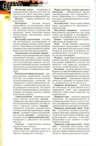 Магнітний азимут - виміряний за
годинниковою стрілкою кут між на­
прямком на північ магнітного мери­
діана та напрямком на обраний об’єкт.
Межень - період найменшої вод­
ності річки.
М еліорація - система заходів,
спрямованих на поліпшення якості
земель, підвищення родючості ґрун­
тів унаслідок їхнього осушення або
зрошення, зміни структури ґрунту
промиванням, гіпсуванням, вапну­
ванням тощо.
Моніторинг екологічний - постійні
або систематичні спостереження за
станом природи на будь-якій ділянці
Землі. Є важливим показником (інди­
катором) стану навколишнього середо­
вища в екологічних дослідженнях.
Національна екологічна мережа -
частина загальноєвропейської приро­
доохоронної системи, є єдиною тери­
торіальною системою ділянок заповід­
ної та малозміненої природи, що під­
лягають особливій охороні, створюють
передумови для раціонального приро­
докористування та оздоровлення тери­
торії.
Національні природні парки - при­
родоохоронні, рекреаційні, науково-
дослідні, культурно-освітні установи
загальнодержавного значення, що
створюються з метою збереження, по­
новлення та ефективного використан­
ня природних комплексів, які мають
особливу природоохоронну, оздоровчу,
історико-культурну, наукову, освітню
й естетичну цінність.
( )зера: вулканічні - утворились в кра­
терах згаслих вулканів; загатні -
утворились унаслідок перегородження
річок гірськими породами, які обвали­
лися з гірських схилів; лиманні -
утворились унаслідок відокремлення
від моря косою або пересипами; льодо­
викові - утворені талими льодовикови­
ми водами; заплавні - утворились у
долинах річок; провальні (карстові) -
утворились у результаті дії підзем­
них вод.
Паводок - короткочасні раптові
підняття води в річках.
Падіння річок - різниця висот по­
верхні води між витоком річки та її
гирлом, вимірюється в метрах.
Парки-пам’ятки садово-паркового
мистецтва - найвизначніші зразки
паркобудування, які охороняють з
метою збереження їх в естетичних,
наукових, природоохоронних та оздо­
ровчих цілях.
Підземні води - води в товщі земної
кори, поділяються на верховодку і
ґрунтові води.
Підстильна поверхня - поверхня
Землі (ґрунти, рослинність, сніг, вода
тощо), що взаємодіє з атмосферою в
процесі теплообміну й вологообміну.
Повінь - щорічний відносно трива­
лий розлив річкових вод.
Поди - великі замкнуті зниження
просадкового походження у степовій
зоні, завдовжки від декількох сотень
метрів до декількох кілометрів, за­
вглибшки від 1-1,5 м до 5 -8 м, округ­
лої чи овальної форми.
Полісся - давні прильодовикові ни­
зовинні рівнини, утворені осадовими
відкладами (переважно піском), які
винесені з-під давнього льодовика,
що танув, зазвичай вкриті лісами.
Полонини - ділянки верхнього поясу
Карпат із слабкопогорбованою поверх­
нею та плоскими вершинами; пояс гір­
ських луків і низькорослих чагарників.
Похил річок - відношення падіння
річки до її довжини на певній ділян­
ці, вимірюється у м /км або см/км.
Природні заповідники - територія
або акваторія, на якій зберігається в
природному стані весь природний
комплекс; один з типів території, що
охороняється.
Природні зони - зональні природні
комплекси, що виокремлюються за
співвідношенням тепла і вологи в ме­
жах географічного поясу; закономірно
змінюються від екватора до полюсів.
Природно-заповідний фонд Укра­
їни - сукупність ділянок суходолу і
водного простору, природні комплекси
та об’єкти яких мають особливу при­
родоохоронну, наукову, естетичну,
рекреаційну та ін. цінність й охоро­
няються законом.
Природно-територіальний комп­
лекс - територія (акваторія), одно­
рідна за поєднанням компонентів:
гірських порід, співвідношенням тепла
і вологи, ґрунтів, рослинності тощо.
 