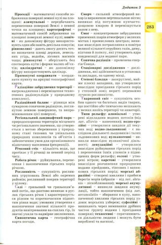 Додаток З
Проекції - математичні способи зо­
браження поверхні земної кулі на пло­
щині: азимутальні - передбачають
перенесення поверхні Землі з певної
точки на площину; картографічні -
математичний спосіб зображення на
площині поверхні земної кулі; коніч­
ні - як допоміжну фігуру використо­
вують один або навіть декілька конусів;
рівновеликі - дають змогу досить точ­
но визначити площі держав, земель­
них угідь, водойм, лісових масивів
тощо; рівнокутні - зберігають без
спотворень кути і форми малих об’єк­
тів; циліндричні - як допоміжну
фігуру використовують циліндр.
Прямокутні координати - коорди­
нати пункту на аркуші топографічної
карти.
Радіаційне забруднення території -
нагромадження і переміщення техно­
генних радіонуклідів у природному
комплексі.
Радіаційний баланс - різниця між
сумарною сонячною радіацією, погли­
нутою земною поверхнею, та випро­
мінюванням цієї поверхні.
Регіональний ландшафтний парк -
природоохоронна територія місцевого
чи регіонального значення, що утворю­
ється з метою збереження у природ­
ному стані типових чи унікальних
природних комплексів та об’єктів і
забезпечення умов для організованого
відпочинку населення (рекреації).
Річковий стік - кількість води, що
протікає у її річищі за певний період
часу.
Робота річок - руйнування, перене­
сення і накопичення гірських порід
річкою.
Рослинність - сукупність рослин­
них угруповань Землі або окремих
районів; рослинний покрив території
у цілому.
Селі - грязьовий чи грязьокам’я-
ний потік, що раптово виникає в рус­
лах гірських річок і характеризуєть­
ся різким та короткочасним піднят­
тям рівня води; умовами утворення є
накопичення значної кількості про­
дуктів вивітрювання на схилах гір, їх
значні ухили та надмірне зволоження.
Синоптична карта - географічна
карта погоди.
Смерч - сильний атмосферний ви­
хор із вираженою вертикальною віссю;
виникає під потуж ною купчасто-
дощ овою хмарою й переміщується
разом з нею.
Смог - концентроване забруднення
приземних шарів атмосфери у великих
містах і промислових центрах; вини­
кає внаслідок потрапляння в повітря
великої кількості отруйних газів, диму,
кіптяви й попелу, які утворюють ядра
конденсації для водяної пари.
Сонячна радіація - променева енер­
гія Сонця.
Стаціонарні дослідження - дослі­
дження, які здійснюються в установах
та закладах, на одному місці.
Степові блюдця - заокруглені, май­
же плоскі западини, що утворилися
внаслідок просідання гірських порід
у степовій зоні; вкриті переважно
лучною рослинністю.
І варинний світ - сукупність осо­
бин одного чи багатьох видів тварин,
що постійно або тимчасово мешкають
у межах якоїсь території чи акваторії.
Типи рельєфу: алювіальні - утво­
рені відкладами водних потоків (від
лат. alluvio - нанесення); водно-еро-
зійні - утворилися завдяки дії теку­
чих вод; водно-льодовикові - є на­
слідком діяльності льодовиків і талих
льдовикових вод; вулканогенні - ви­
никли внаслідок вулканічної діяль­
ності; денудаційні - утворилися
внаслідок руйнування гірських порід
і перенесення їхніх уламків з підви­
щених форм рельєфу; еолові - утво­
рені вітром; карстові - утворилися
внаслідок розчинення природними
водами крейдових, гіпсових і вапня­
кових гірських порід; морські аб­
разійні - створені хвилями і прибоєм
берегів морів (абразія - від лат. abra-
sio - зіскоблювання); морські акуму­
лятивні - виникли завдяки акуму­
ляції, тобто накопиченню (від лат.
accumulatio - збирання в купу, нако­
пичення) хвилями гірських порід уз­
довж морських узбереж; суфозійні -
виникають через вимивання дрібних
часток ґрунту водами і просідання
поверхні; техногенні - спричинюють­
ся діяльністю людини і можуть бути
вироблені та насипні.
283
 