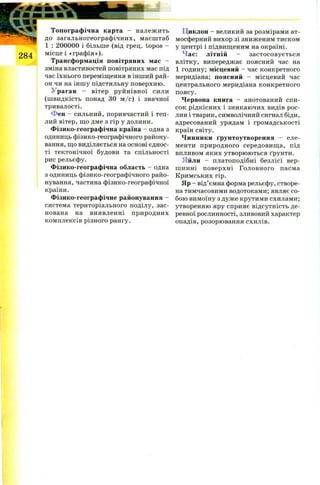 Топографічна карта - належить
до загальногеографічних, масштаб
1 : 200000 і більше (від грец. topos -
місце і «графія»).
Трансформація повітряних мас -
зміна властивостей повітряних мас під
час їхнього переміщення в інший рай­
он чи на іншу підстильну поверхню.
Ураган - вітер руйнівної сили
(швидкість понад 30 м /с) і значної
тривалості.
Фен - сильний, поривчастий і теп­
лий вітер, що дме з гір у долини.
Фізико-географічна країна - одна з
одиниць фізико-географічного району­
вання, що виділяється на основі єднос­
ті тектонічної будови та спільності
рис рельєфу.
Фізико-географічна область - одна
з одиниць фізико-географічного райо­
нування, частина фізико-географічної
країни.
Фізико-географічне районування -
система територіального поділу, зас­
нована на виявленні природних
комплексів різного рангу.
Циклон - великий за розмірами ат­
мосферний вихор зі зниженим тиском
у центрі і підвищеним на окраїні.
ас: літній - застосовується
влітку, випереджає поясний час на
1 годину; місцевий - час конкретного
меридіана; поясний - місцевий час
центрального меридіана конкретного
поясу.
Червона книга - анотований спи­
сок рідкісних і зникаючих видів рос­
лин і тварин, символічний сигнал біди,
адресований урядам і громадськості
країн світу.
Чинники ґрунтоутворення - еле­
менти природного середовища, під
впливом яких утворюються ґрунти.
Яйли - платоподібні безлісі вер­
шинні поверхні Головного пасма
Кримських гір.
Яр - від’ємна форма рельєфу, створе­
на тимчасовими водотоками; являє со­
бою вимоїну з дуже крутими схилами;
утворенню яру сприяє відсутність де­
ревної рослинності, зливовий характер
опадів, розорювання схилів.
 
