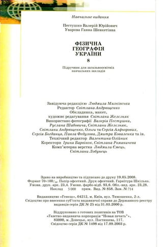Н авчальне видання
П естуш ко Валерій Ю рійович
Уварова Ганна Ш евкетівна
ФІЗИЧНА
ГЕОГРАФІЯ
УКРАЇНИ
8
Підручник для загальноосвітніх
навчальних закладів
Завідуюча редакцією Людмила М ялківська
Редактор Світлана Андрющенко
Обкладинка, макет,
худож нє редагування Світлани Ж елєзняк
Використано фотографії Валерія П ест уш ка,
Руслана Ш абовича, Світлани Ж елєзняк,
Світлани Андрющенко, Ольги та Сергія Алфьорових,
Сергія Богданця, Павла Федулова, Дмитра Коваленка та ін.
Технічний редактор Валентина Олійник
Коректори Ірина Барвінок, Світлана Романичева
Комп’ютерна верстка Людмили Ємець,
Світлани Лобунець
Здано на виробництво та підписано до друку 19.05.2008.
Формат 70х100/16. Папір офсетний. Друк офсетний. Гарнітура Шкільна.
Умовн. друк. арк. 23,4. Умовн. фарбо-відб. 93,6. Обл.-вид. арк. 23,28.
Наклад 5 000 прим. Вид. № 858. Зам. № 714
Видавництво «Генеза», 04212, м. Київ, вул. Тимошенка, 2-л.
Свідоцтво про внесення суб’єкта видавничої справи до Державного реєстру
видавців серія ДК № 25 від 31.03.2000 р.
Віддруковано з готових позитивів на ТОВ
«Газетно-видавнича корпорація “Новая печать” »,
83000, м. Донецьк, вул. Постишева, 117.
Свідоцтво серія ДК № 1498 від 17.09.2003 р.
 