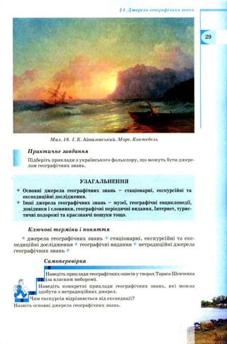 §4. Джерела географічних знань
М ал. 18. І. К .А йвазовський. М оре. Кокт ебель
Практичне завдання
Підберіть приклади з українського фольклору, що можуть бути джере­
лом географічних знань.
УЗАГАЛЬНЕННЯ
Основні джерела географічних знань - стаціонарні, екскурсійні та
експедиційні дослідження.
Інші джерела географічних знань - музеї, географічні енциклопедії,
довідники і словники, географічні періодичні видання, Інтернет, турис­
тичні подорожі та краєзнавчі пошуки тощо.
Ключові терміни і поняття
+ джерела географічних знань 4- стаціонарні, екскурсійні та екс­
педиційні дослідження 4- географічні видання 4- нетрадиційні джерела
географічних знань +
Самоперевірка
ЯШШШШШШЯЯШШШШШШЯШШШШШШШЖ: Ш
Наведіть приклади географічних описів у творах Тараса Шевченка
(за власним вибором).
Наведіть конкретні приклади географічних знань, які можна
здобути з нетрадиційних джерел.
« екскурсія відрізняється від експедиції?
Назвіть основні джерела географічних знань.
 