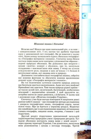 Шь.
Шановні юнаки і дівчата!
Вітаємо вас! Минув ще один навчальний рік, а за ним -
і швидкоплинне літо. І ось настав час зробити черговий
крок у дивовижний світ географії. Ви не новачки у цьому
світі. Адже позаду залишилися курси «Загальна географія»
та «Географія материків і океанів». Спочатку наша Земля
постала перед вами наче одягнена у різноманітне вбрання -
окремі природні оболонки. Ви дізналися про непросте і
цікаве «ж иття» кож ної з оболонок, про те, наскільки
складними є взаємозв’язки між ними. І тепер ви цілком
усвідом л ю єте роль людини в цих зв ’язках і ті бажані й
неочікувані зміни, які людина несе в природу.
Доповнити і поглибити ваші географічні знання, озброїти
вас новими фактами та збагатити новими враженнями
допоміг курс «Географія материків і океанів».
На тлі екзотичних куточків планети природа довкола
нас багатьом здається малоцікавою. Адже все таке знайоме!
Принаймні так здається. Тим часом природа рідної країни -
це також цілий світ, величезний, багатющий, незбагненно
мінливий і надзвичайно цікавий. І щоб зрозуміти це,
потрібно вміти не лише дивитися, а й бачити. У цьому вам
і допоможе курс «Фізична географія України».
Спочатку у вас буде нагода повторити й закріпити деякі
раніше набуті знання - про географічні методи дослідження
і джерела географічних знань, географічні карти, часові
пояси тощ о. Про це йдеться у першому розділі. Водночас
він ознайомить вас із дослідженнями видатних вітчизняних
учених-географів, завдяки яким, зокрема, з’явився і цей
підручник.
Д ругий розділ підручника присвячений загальній
характеристиці природних умов і природних ресурсів. Тут
відомі оболонки постануть перед вами у новій якості -
через призму території України. І ви дізнаєтеся, наскільки
вона різноманітна і цікава з погляду географа. Третій
 