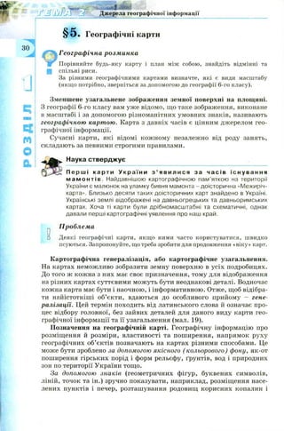 РОЗДІЛ
!
з о
о
Джерела географічної інформації
Географічні карти
Географічна розминка
Порівняйте будь-яку карту і план між собою, знайдіть відмінні та
спільні риси.
За різними географічними картами визначте, які є види масштабу
(якщо потрібно, зверніться за допомогою до географії 6-го класу).
Зменшене узагальнене зображення земної поверхні на площині.
З географії 6-го класу вам уже відомо, що таке зображення, виконане
в масштабі і за допомогою різноманітних умовних знаків, називають
географічною картою. Карта з давніх часів є цінним джерелом гео­
графічної інформації.
Сучасні карти, які відомі кож ному незалежно від роду занять,
складають за певними строгими правилами.
Наука стверджує
П е р ш і к а р т и У к р а ї н и з ’ я в и л и с я за ч а с і в і с н у в а н н я
м а м о н т і в . Найдавнішою картографічною пам’яткою на території
України є малюнок на уламку бивня мамонта - доісторична «Межиріч-
карта». Близько десяти таких доісторичних карт знайдено в Україні.
Українські землі відображені на давньогрецьких та давньоримських
картах. Хоча ті карти були дрібномасштабні та схематичні, однак
давали перші картографічні уявлення про наш край.
Проблема
□ Деякі географічні карти, якщо ними часто користуватися, швидко
псуються. Запропонуйте, що треба зробити для продовження «віку» карт.
Картографічна генералізація, або картографічне узагальнення.
На картах неможливо зобразити земну поверхню в усіх подробицях.
До того ж кожна з них має своє призначення, тому для відображення
на різних картах суттєвими мож уть бути неоднакові деталі. Водночас
кожна карта має бути і наочною, і інформативною. Отже, щоб відібра­
ти найістотніші об’єкти, вдаються до особливого прийому - гене­
ралізації. Цей термін походить від латинського слова й означає про­
цес відбору головної, без зайвих деталей для даного виду карти гео­
графічної інформації та її узагальнення (мал. 19).
Позначення на географічній карті. Географічну інформацію про
розміщення й розміри, властивості та пош ирення, напрямок руху
географічних об’єктів позначають на картах різними способами. Це
може бути зроблено за допомогою якісного ( кольорового) фону, як-от
поширення гірських порід і форм рельєфу, ґрунтів, вод і природних
зон по території України тощо.
За допомогою знаків (геометричних фігур, буквених символів,
ліній, точок та ін.) зручно показувати, наприклад, розміщення насе­
лених пунктів і печер, розташування родовищ корисних копалин і
 