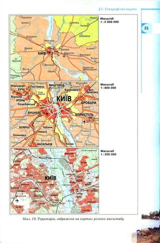 § 5 . Географічні карти
^Красятичі
Іванків©
<еР*У
Бобррвицяіродянка
Вишгород
Згурівка©іровари
-^Бориспіль
^Баришівка
Яготин
Брусилів',
( ©Васильків
I С' Обухів
Іереяслав-
■мельницькииФастів.
JКанівські
 в д с х ^ -
т 7Г~'
вишговод
Бовданів'каХл'1(Нові Петрівці
іГостомельНемішаєве
 ’і БУЧА
[имерка
Гоголів^;
з^БРОВАРИ,
^ударйв/^'
Ч
ІОРЙСПІЛЬ/
ІРПІНЬ— ^
Коцюбинські
у^АТарасівка^
'Вишеньки'
Чабани' 1БОЯРКА
Глибоке.
Калинівка
Вел. Дмитровичі
;ВАСИЛЬКІВ
Плесецьке
В ороньків^
'Лісове кладі
; CTAfA
М асш таб
1 : 2 ООО000
М асш таб
1: 800 000
М асш таб
1: 200 000
М ал. 19. Територія, зображена на карт ах різного масштабу
 