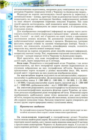 місцеположення водосховищ , напрямок руху повітряних мас над те­
риторією України і морських течій у Чорному та Азовськом у морях.
Подекуди на картах застосовую ть спосіб ареалів (у перекладі з
латинської мови - площа, простір). Саме за допомогою такого способу
позначають на картах залізорудні басейни, нафтогазоносні райони
та інш і області поширення корисних копалин України. Так само
спосіб ареалів застосовують, щоб позначити межі поширення лісів.
При цьому ареали зображують не лише кольором, а й ш триховкою ,
суцільною лінією.
Для відображення географічної інформації на картах часто засто­
совують спосіб ізоліній (у перекладі з грецької мови - рівний, однако­
вий). Ізолінії - це лінії, які з’єднують на карті точки з однаковими
значеннями певних величин. За допом огою ізоліній зображ ують
найрізноманітніші природні явища і процеси. Наприклад, ізотерми
фіксують середні січневі та липневі температури повітря. Також є
ізолінії, щ о показую ть кількість атмосферних опадів, солоність
морських вод, висоти земної поверхні тощ о.
Подекуди на картах поєднують різні способи передачі інформації,
наприклад значки і колір. Так, червоними стрілками показують теплі,
а синіми - холодні морські течії в Чорному та Азовському морях.
Щ об зрозуміти, яка саме географічна інформація позначена на
даній карті, варто звернутися до її легенди.
Види карт. Подивіться в географічний атлас України, і ви легко
переконаєтеся, що його географічні карти значно відрізняються за
ступенем зображення на них географічних об’єктів. Залежно від
призначення карти складені у різних масштабах (мал. 19), мають
різний зміст і територія на них подекуди відображена різна.
За м асш табом карти поділяють на великомасштабні, середньо-
масштабні та дрібномасштабні. До великомасштабних належать карти
з масштабом понад 1 : 200 000 (1 : 100 000, 1 : 50 000, 1 : 25 000,
1 : 10 000). Середньомасштабні карти мають масштаб від 1 : 200 000
до 1 : 1000 000, дрібномасштабні - від 1: 1000 000 і дрібніше.
За змістом розрізняють загальногеографічні та тематичні карти.
До загальногеографічних належить фізична карта України, де одна­
ково детально відображені різні географічні об’єкти. Тематичні карти
відображають здебільшого лише чітко визначені для даної карти
об’єкти, наприклад внутрішні води або населення, шляхи сполучення
або корисні копалини тощ о. Загалом тематичні карти утворюють дві
великі групи: карти природних явищ і суспільних явищ.
Практичне завдання
За географічним атласом України визначте, до якої групи карт за мас­
штабом належать його карти і яким темам вони присвячені.
За о х о п л е н н я м тери торії в географ ічном у атласі України
також можна знайти різні карти. Більшість із них відображає повністю
територію нашої країни, але є також карта відносно невеликої її частини
з прилеглими акваторіями Чорного та А зовського морів. Є в атласі й
карта окремих регіонів - для показу розміщення української діаспори.
 