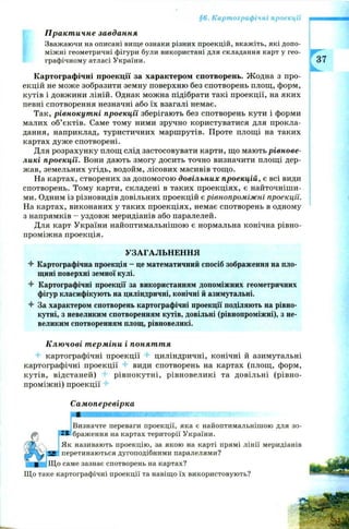 §6. Картографічні проекції
Практичне завдання
Зважаючи на описані вище ознаки різних проекцій, вкажіть, які допо­
міжні геометричні фігури були використані для складання карт у гео­
графічному атласі України.
Картографічні проекції за характером спотворень. Ж одна з про­
екцій не може зобразити земну поверхню без спотворень площ, форм,
кутів і довжини ліній. Однак можна підібрати такі проекції, на яких
певні спотворення незначні або їх взагалі немає.
Так, рівнокутні проекції зберігають без спотворень кути і форми
малих об’єктів. Саме тому ними зручно користуватися для прокла­
дання, наприклад, туристичних маршрутів. Проте площі на таких
картах дуж е спотворені.
Для розрахунку площ слід застосовувати карти, що мають рівнове­
ликі проекції. Вони дають змогу досить точно визначити площі дер­
жав, земельних угідь, водойм, лісових масивів тощо.
На картах, створених за допомогою довільних проекцій, є всі види
спотворень. Тому карти, складені в таких проекціях, є найточніши­
ми. Одним із різновидів довільних проекцій є рівнопроміжні проекції.
На картах, виконаних у таких проекціях, немає спотворень в одному
з напрямків - уздовж меридіанів або паралелей.
Для карт України найоптимальнішою є нормальна конічна рівно-
проміжна проекція.
УЗАГАЛЬНЕННЯ
4- Картографічна проекція - це математичний спосіб зображення на пло­
щині поверхні земної кулі.
4 Картографічні проекції за використанням допоміжних геометричних
фігур класифікують на циліндричні, конічні й азимутальні.
4 За характером спотворень картографічні проекції поділяють на рівно­
кутні, з невеликим спотворенням кутів, довільні (рівнопроміжні), з не­
великим спотворенням площ, рівновеликі.
Ключові терміни і поняття
картографічні проекції циліндричні, конічні й азимутальні
картографічні проекції 4- види спотворень на картах (площ, форм,
кутів, відстаней) рівнокутні, рівновеликі та довільні (рівно­
проміжні) проекції
Самоперевірка
ZЗ бра;
Визначте переваги проекції, яка є найоптимальнішою для зо­
браження на картах території України.
Як називають проекцію, за якою на карті прямі лінії меридіанів
yfjlHB перетинаються дугоподібними паралелями?
■ ^ Щ о саме зазнає спотворень на картах?
Що таке картографічні проекції та навіщо їх використовують?
 