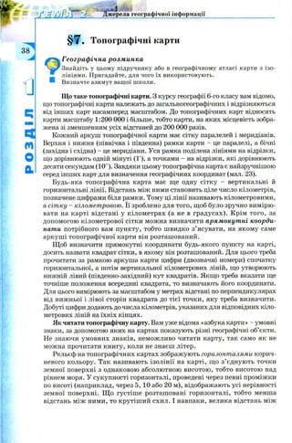 УҐт'/Г-Г*/ Джерела географічної інформації
§7. Топографічні карти
Географічна розминка
Знайдіть у цьому підручнику або в географічному атласі карти з ізо­
лініями. Пригадайте, для чого їх використовують.
Визначте азимут вашої школи.
Що таке топографічні карти. З курсу географії 6-го класу вам відомо,
що топографічні карти належать до загальногеографічних і відрізняються
від інших карт насамперед масштабом. До топографічних карт відносять
карти масштабу 1:200 000 і більше, тобто карти, на яких місцевість зобра­
жена зі зменшенням усіх відстаней до 200 000 разів.
Кожний аркуш топографічної карти має сітку паралелей і меридіанів.
Верхня і нижня (північна і південна) рамки карти - це паралелі, а бічні
(західна і східна) - це меридіани. Уся рамка поділена лініями на відрізки,
що дорівнюють одній мінуті (1'), а точками - на відрізки, які дорівнюють
десяти секундам (10"). Завдяки цьому топографічна карта є найзручнішою
серед інших карт для визначення географічних координат (мал. 23).
Будь-яка топографічна карта має ще одну сітку - вертикальні й
горизонтальні лінії. Відстань між ними становить ціле число кілометрів,
позначене цифрами біля рамки. Тому ці лінії називають кілометровими,
а сітку - кілометровою. Її зроблено для того, щоб було зручно вимірю­
вати на карті відстані у кілометрах (а не в градусах). Крім того, за
допомогою кілометрової сітки можна визначити прямокутні коорди­
нати потрібного вам пункту, тобто швидко з’ясувати, на якому саме
аркуші топографічної карти він розташований.
Щ об визначити прямокутні координати будь-якого пункту на карті,
досить назвати квадрат сітки, в якому він розташований. Для цього треба
прочитати за рамкою аркуша карти цифри (двозначні номери) спочатку
горизонтальної, а потім вертикальної кілометрових ліній, що утворюють
нижній лівий (південно-західний) кут квадратів. Якщо треба вказати ще
точніше положення всередині квадрата, то визначають його координати.
Для цього вимірюють за масштабом у метрах відстані по перпендикулярах
від нижньої і лівої сторін квадрата до тієї точки, яку треба визначити.
Добуті цифри додають до числа кілометрів, указаних для відповідних кіло­
метрових ліній на їхніх кінцях.
Як читати топографічну карту. Вам уже відома «азбука карти » - умовні
знаки, за допомогою яких на картах показують різні географічні об’єкти.
Не знаючи умовних знаків, неможливо читати карту, так само як не
можна прочитати книгу, коли не знаєш літер.
Рельєф на топографічних картах зображують горизонталями корич­
невого кольору. Так називають ізолінії на карті, що з’єднують точки
земної поверхні з однаковою абсолютною висотою, тобто висотою над
рівнем моря. У сукупності горизонталі, проведені через певні проміжки
по висоті (наприклад, через 5, 10 або 20 м), відображають усі нерівності
земної поверхні. Щ о густіше розташовані горизонталі, тобто менша
відстань між ними, то крутіший схил. І навпаки, велика відстань між
 
