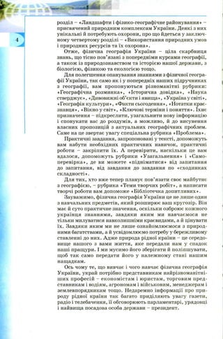 розділ - «Ландшафти і фізико-географічне районування» -
присвячений природним комплексам України. Деякі з них
унікальні й потребують охорони, про що йдеться у заключ­
ному четвертому розділі - «Використання природних умов
і природних ресурсів та їх охорона».
Отже, фізична географія України - ціла скарбниця
знань, що тісно пов’язані з попередніми курсами географії,
а також із природознавством та історією нашої держави, з
біологією , фізикою та екологією тощо.
Для полегшення опанування знаннями з фізичної геогра­
фії України, так само як і у попередніх наших підручниках
з географ ії, вам пропоную ться різноманітні рубрики:
«Географічна розминка», «Історична довідка», «Наука
стверджує», «Дивовижні об’єкти і явища», «Україна у світі»,
«Географіякультури», «Ф актисьогодення», «Н отаткикрає­
знавця», «Вікно у світ», «Ключові терміни і поняття». їхнє
призначення - підкреслити, узагальнити нову інформацію
і спонукати вас до роздумів, а можливо, й до висунення
власних пропозицій з актуальних географічних проблем.
Саме на це звертає увагу спеціальна рубрика «П роблем а».
Практичні завдання, запропоновані у тексті, допоможуть
вам набути необхідних практичних навичок, практичні
роботи - закріпити їх. А перевірити, наскільки це вам
вдалося, допом ож уть рубрики «Узагальнення» і «Само­
перевірка», де ви мож ете «піднім атися» від запитання
до запитання, від завдання до завдання по «сходинках
складності».
Для тих, хто вже тепер планує пов’язати своє майбутнє
з географією, - рубрика «Теми творчих робіт», а написати
творчі роботи вам допоможе «Бібліотечка допитливих».
Зауважимо, фізична географія України це не лише один
з навчальних предметів, який розш ирює ваш кругозір. Він
має й суто практичне значення, оскільки озброює кож ного
українця знаннями, завдяки яким ми навчаємося не
тільки милуватися навколишніми краєвидами, а й цінувати
їх. Завдяки яким ми не лише ознайомлюємося з природ­
ними багатствами, а й усвідомлюємо потребу у бережливому
ставленні до них. Адж е природа рідної країни - це середо­
вище нашого з вами життя, яке передали нам у спадок
наші пращури. І ми мусимо його зберігати й поліпшувати,
щ об так само передати його у належ ному стані нашим
нащадкам.
Ось чому те, що вивчає і чого навчає фізична географія
України, украй потрібно представникам найрізноманітні­
ш их проф есій - екон ом істам і ю ристам , торговим пред­
ставникам і водіям, агрономам і військовим, менеджерам і
землевпорядникам тощ о. Недаремно інформації про при­
роду рідної країни так багато приділяють увагу газети,
радіо і телебачення, її обговорюють парламентарі, урядовці
і найвища посадова особа держави - президент.
 