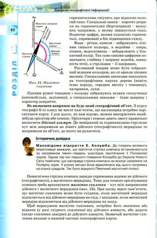 жерела географічної інформації
40
4
м
О
а
Магнітне схилення
східне
М ал. 24. М агніт не
схилення
горизонталями свідчить про відносно поло­
гий схил. Спеціальні знаки - короткі ш три­
хи на горизонталях (бергштрихи) - вказу­
ють напрямок, у якому знижується схил.
Водночас цифри, якими підписані горизон­
талі, спрямовані в бік підвищення схилу.
Води - річки, канали —зображують ліні­
ями синього кольору, а водойми - озера,
ставки, водосховищ а - забарвлюють у бла­
китний колір. Так само синіми цифрами по­
значають глибину і ширину водойм, швид­
кість течії, а стрілками - її напрямок.
Рослинний покрив може бути зображе­
ний зеленим кольором, як-от ареали лісових
масивів. Спеціальними значками показують
на топографічних картах дерева (навіть
їхню породу, середню висоту і товщ ину),
чагарники, луки.
Лініями різної товщини і кольору зображують шляхи сполучення
(автомобільні, залізниці), а спеціальними знаками - їхню ширину і
характер покриття.
Як визначити напрямок на будь-який географічний об’єкт. З курсу
географії 6-го класу ви маєте пам’ятати, що насамперед потрібно зорі­
єнтувати карту. І для цього, як вам відомо, можна використати який-
небудь орієнтир або компас. Орієнтири і компас дають змогу правильно
визначити дійсний азимут. Це виміряний за годинниковою стрілкою
кут між напрямком на північ дійсного (географічного) меридіана та
напрямком на об’єкт, до якого ви рухаєтеся.
Історична довідка
М а л о в і д о м е в і д к р и т т я X. К о л у м б а . До плавань великого
мореплавця вважали, що магнітна стрілка компаса встановлюється
за напрямком північ-південь унаслідок притягання її Полярною
зорею. Однак під час першого плавання Колумба до берегів Нового
Світу помітили, що насправді стрілка компаса не вказує напрямок на
Полярну зорю. У різних місцях вона відхилялася від цього напрямку
на кілька градусів. Так було відкрито Північний магнітний полюс.
Намагнічена стрілка компаса завжди спрямована вздовж не дійсного
(географічного), а магнітного меридіана. Тому для точного орієнтування
компаса треба враховувати магнітне схилення - кут між напрямками
дійсного і магнітного меридіанів (мал. 24). При цьому варто пам’ятати,
що магнітне схилення може бути східним, коли магнітний меридіан
відхиляється від дійсного меридіана на схід, і західним, коли магнітний
меридіан відхиляється від дійсного меридіана на захід.
Щ об вирахувати магнітне схилення, потрібно його значення або
відняти (у разі східного схилення) від дійсного азимута, або додати
(якщ о схилення західне) до дійсного азимута. Зазвичай магнітне схи­
лення вказане в нижній частині топографічної карти.
 